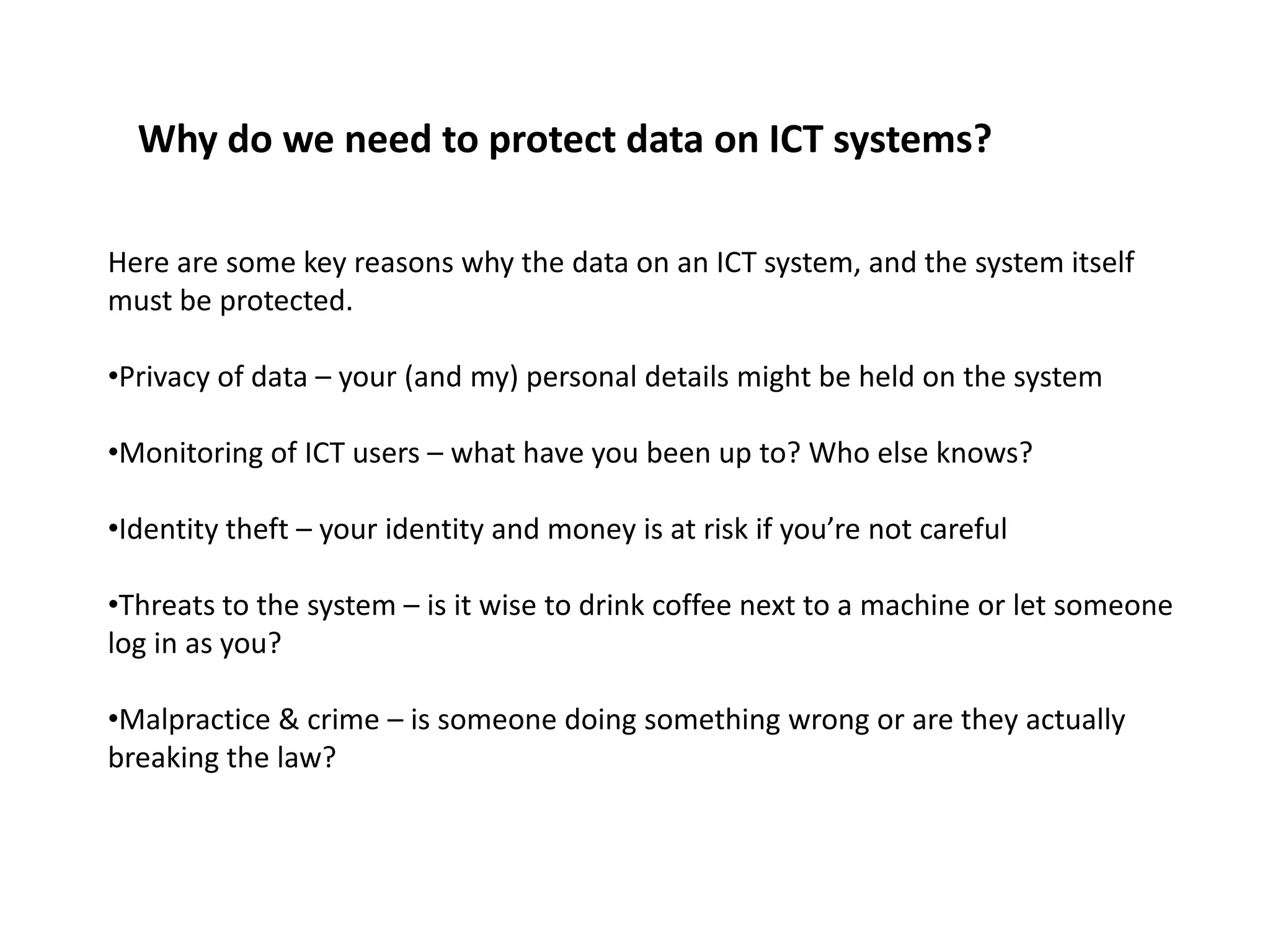 Why do we need to protect data on ICT systems?

Here are some key reasons why the data on an ICT system, and the system itself
must be protected.

•Privacy of data – your (and my) personal details might be held on the system

•Monitoring of ICT users – what have you been up to? Who else knows?

•Identity theft – your identity and money is at risk if you’re not careful

•Threats to the system – is it wise to drink coffee next to a machine or let someone
log in as you?

•Malpractice & crime – is someone doing something wrong or are they actually
breaking the law?
 