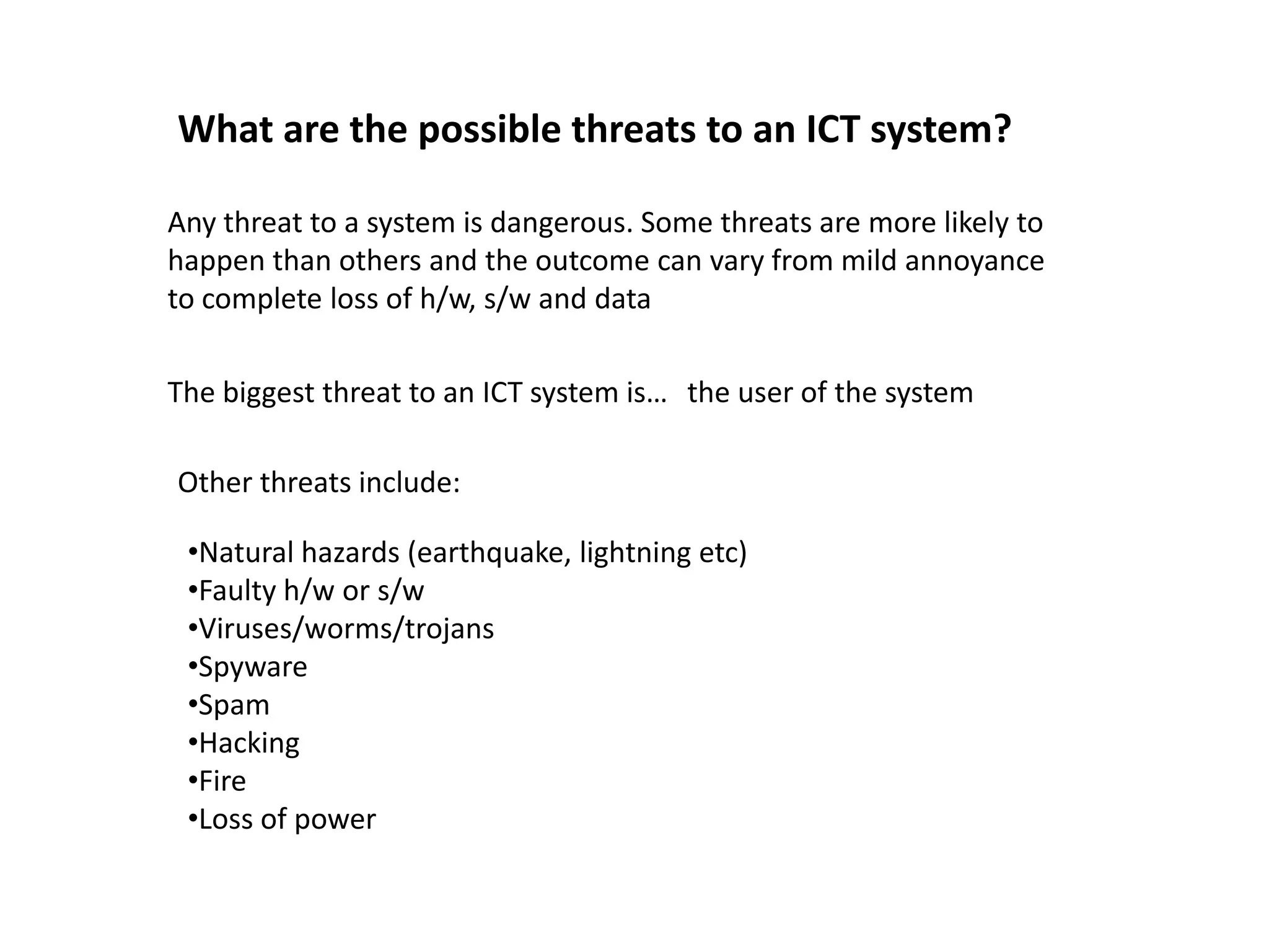 What are the possible threats to an ICT system?

Any threat to a system is dangerous. Some threats are more likely to
happen than others and the outcome can vary from mild annoyance
to complete loss of h/w, s/w and data

The biggest threat to an ICT system is… the user of the system

Other threats include:

 •Natural hazards (earthquake, lightning etc)
 •Faulty h/w or s/w
 •Viruses/worms/trojans
 •Spyware
 •Spam
 •Hacking
 •Fire
 •Loss of power
 