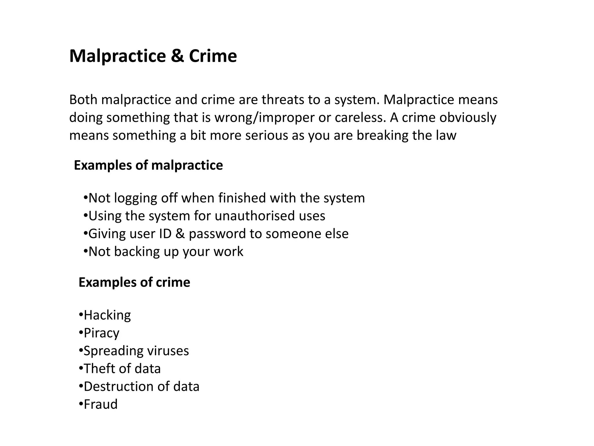 Malpractice & Crime

Both malpractice and crime are threats to a system. Malpractice means
doing something that is wrong/improper or careless. A crime obviously
means something a bit more serious as you are breaking the law

Examples of malpractice

  •Not logging off when finished with the system
  •Using the system for unauthorised uses
  •Giving user ID & password to someone else
  •Not backing up your work

 Examples of crime

 •Hacking
 •Piracy
 •Spreading viruses
 •Theft of data
 •Destruction of data
 •Fraud
 
