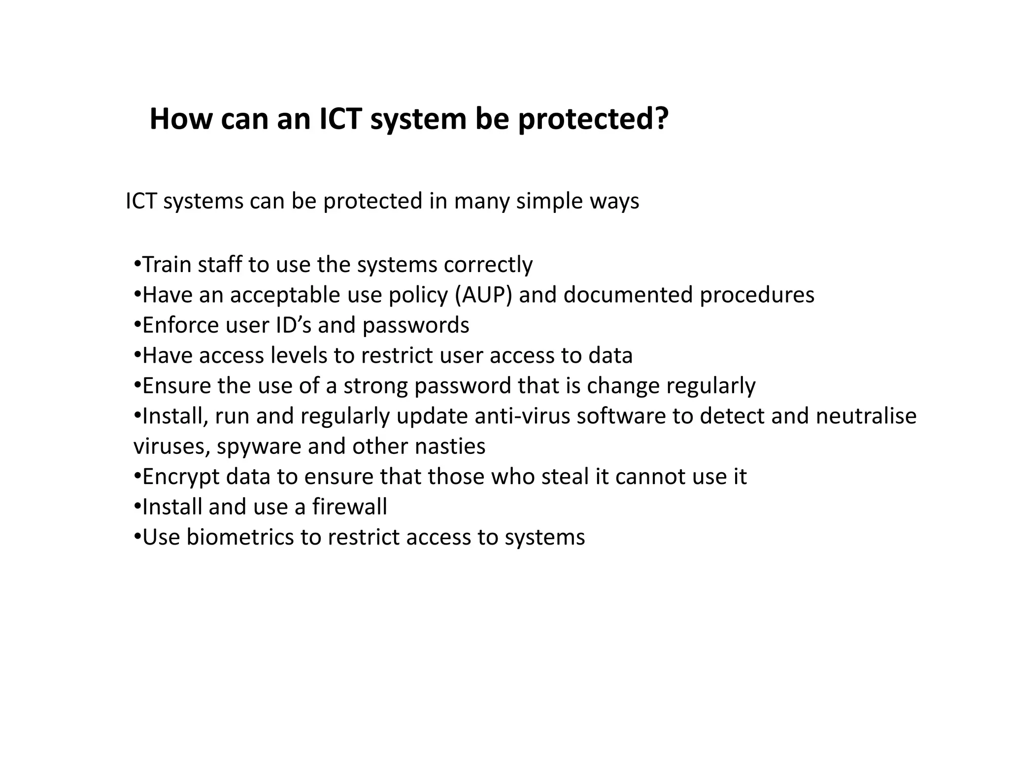 How can an ICT system be protected?

ICT systems can be protected in many simple ways

•Train staff to use the systems correctly
•Have an acceptable use policy (AUP) and documented procedures
•Enforce user ID’s and passwords
•Have access levels to restrict user access to data
•Ensure the use of a strong password that is change regularly
•Install, run and regularly update anti-virus software to detect and neutralise
viruses, spyware and other nasties
•Encrypt data to ensure that those who steal it cannot use it
•Install and use a firewall
•Use biometrics to restrict access to systems
 
