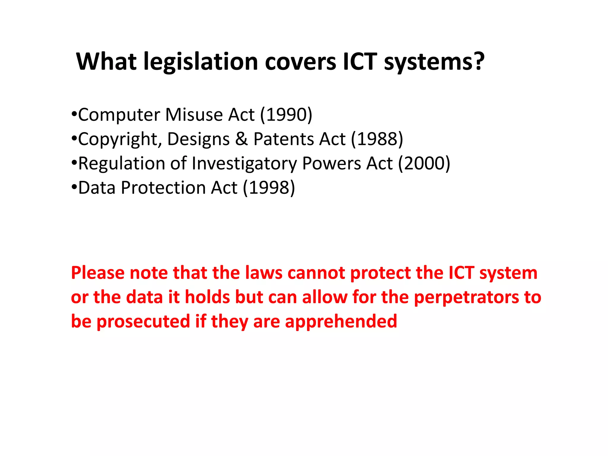 What legislation covers ICT systems?
•Computer Misuse Act (1990)
•Copyright, Designs & Patents Act (1988)
•Regulation of Investigatory Powers Act (2000)
•Data Protection Act (1998)



Please note that the laws cannot protect the ICT system
or the data it holds but can allow for the perpetrators to
be prosecuted if they are apprehended
 