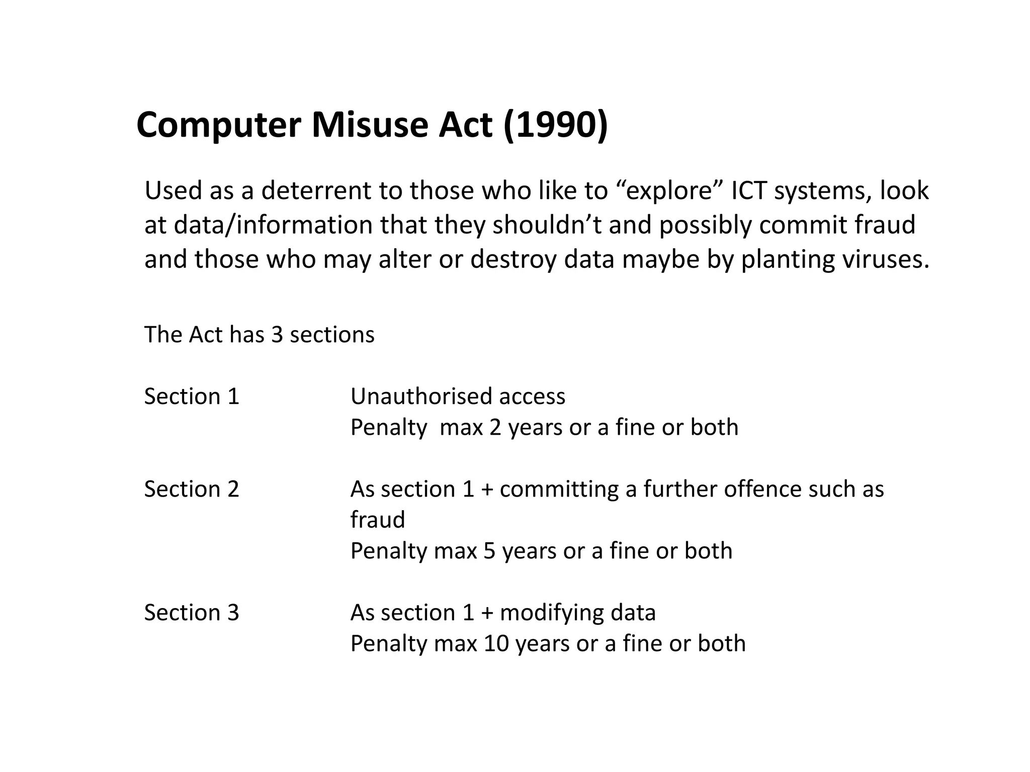 Computer Misuse Act (1990)
Used as a deterrent to those who like to “explore” ICT systems, look
at data/information that they shouldn’t and possibly commit fraud
and those who may alter or destroy data maybe by planting viruses.

The Act has 3 sections

Section 1          Unauthorised access
                   Penalty max 2 years or a fine or both

Section 2          As section 1 + committing a further offence such as
                   fraud
                   Penalty max 5 years or a fine or both

Section 3          As section 1 + modifying data
                   Penalty max 10 years or a fine or both
 