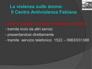 La violenza sulle donne:
Il Centro Antiviolenza Fabiana
Come si accede al Centro Antiviolenza Fabiana
- tramite invio da altri servizi
- presentandosi direttamente
- tramite servizio telefonico 1522 – 0983/031388
 