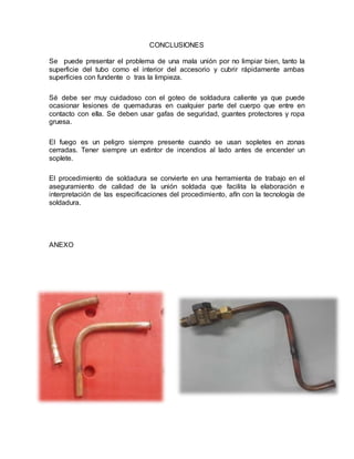CONCLUSIONES
Se puede presentar el problema de una mala unión por no limpiar bien, tanto la
superficie del tubo como el interior del accesorio y cubrir rápidamente ambas
superficies con fundente o tras la limpieza.
Sé debe ser muy cuidadoso con el goteo de soldadura caliente ya que puede
ocasionar lesiones de quemaduras en cualquier parte del cuerpo que entre en
contacto con ella. Se deben usar gafas de seguridad, guantes protectores y ropa
gruesa.
El fuego es un peligro siempre presente cuando se usan sopletes en zonas
cerradas. Tener siempre un extintor de incendios al lado antes de encender un
soplete.
El procedimiento de soldadura se convierte en una herramienta de trabajo en el
aseguramiento de calidad de la unión soldada que facilita la elaboración e
interpretación de las especificaciones del procedimiento, afín con la tecnología de
soldadura.
ANEXO
 