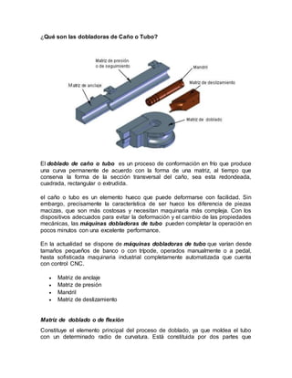 ¿Qué son las dobladoras de Caño o Tubo?
El doblado de caño o tubo es un proceso de conformación en frío que produce
una curva permanente de acuerdo con la forma de una matriz, al tiempo que
conserva la forma de la sección transversal del caño, sea esta redondeada,
cuadrada, rectangular o extrudida.
el caño o tubo es un elemento hueco que puede deformarse con facilidad. Sin
embargo, precisamente la característica de ser hueco los diferencia de piezas
macizas, que son más costosas y necesitan maquinaria más compleja. Con los
dispositivos adecuados para evitar la deformación y el cambio de las propiedades
mecánicas, las máquinas dobladoras de tubo pueden completar la operación en
pocos minutos con una excelente performance.
En la actualidad se dispone de máquinas dobladoras de tubo que varían desde
tamaños pequeños de banco o con trípode, operados manualmente o a pedal,
hasta sofisticada maquinaria industrial completamente automatizada que cuenta
con control CNC.
 Matriz de anclaje
 Matriz de presión
 Mandril
 Matriz de deslizamiento
Matriz de doblado o de flexión
Constituye el elemento principal del proceso de doblado, ya que moldea el tubo
con un determinado radio de curvatura. Está constituida por dos partes que
 