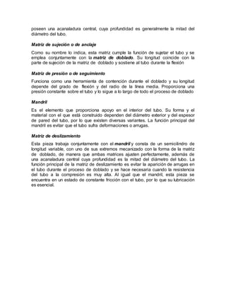poseen una acanaladura central, cuya profundidad es generalmente la mitad del
diámetro del tubo.
Matriz de sujeción o de anclaje
Como su nombre lo indica, esta matriz cumple la función de sujetar el tubo y se
emplea conjuntamente con la matriz de doblado. Su longitud coincide con la
parte de sujeción de la matriz de doblado y sostiene al tubo durante la flexión
Matriz de presión o de seguimiento
Funciona como una herramienta de contención durante el doblado y su longitud
depende del grado de flexión y del radio de la línea media. Proporciona una
presión constante sobre el tubo y lo sigue a lo largo de todo el proceso de doblado
Mandril
Es el elemento que proporciona apoyo en el interior del tubo. Su forma y el
material con el que está construido dependen del diámetro exterior y del espesor
de pared del tubo, por lo que existen diversas variantes. La función principal del
mandril es evitar que el tubo sufra deformaciones o arrugas.
Matriz de deslizamiento
Esta pieza trabaja conjuntamente con el mandril y consta de un semicilindro de
longitud variable, con uno de sus extremos mecanizado con la forma de la matriz
de doblado, de manera que ambas matrices ajusten perfectamente, además de
una acanaladura central cuya profundidad es la mitad del diámetro del tubo. La
función principal de la matriz de deslizamiento es evitar la aparición de arrugas en
el tubo durante el proceso de doblado y se hace necesaria cuando la resistencia
del tubo a la compresión es muy alta. Al igual que el mandril, esta pieza se
encuentra en un estado de constante fricción con el tubo, por lo que su lubricación
es esencial.
 