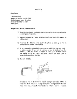 PRACTICA
Materiales
Tubos de cobre
Abocador para tubos de cobre
Doblador para tubos de cobre
Cortador de tubo de cobre
Prensadora
Preparación de los tubos a soldar
1) Se organizan todos los instrumentos necesarios en un espacio apto
para empezar la practica
2) Buscamos tubos de cobre acorde con algún accesorio que esta en
el laboratorio
3) Tenemos dos tuberías una totalmente plana y recta, y a otra le
hacemos más grande internamente
4) Si es necesario cortar el tubo para que a salida del tubo sea recta ,
se debe sujetar el tubo en la prensa, se usa el cortador de dos
rodillos , sobre los cuales se apoya el tubo, y una cuchilla circular
que incide sobre el tubo y lo corta cuando se hace girar la
herramienta alrededor del tubo
5) Doblado del tubo
Cuando se usa un doblador de resorte siempre se dobla el tubo un
poco más de lo requerido y luego se regresa al ángulo correcto, esto
afloja el resorte para su fácil remoción. se obtienen curvas perfectas,
 