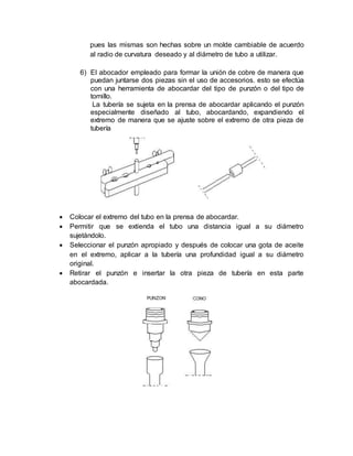 pues las mismas son hechas sobre un molde cambiable de acuerdo
al radio de curvatura deseado y al diámetro de tubo a utilizar.
6) El abocador empleado para formar la unión de cobre de manera que
puedan juntarse dos piezas sin el uso de accesorios. esto se efectúa
con una herramienta de abocardar del tipo de punzón o del tipo de
tornillo.
La tubería se sujeta en la prensa de abocardar aplicando el punzón
especialmente diseñado al tubo, abocardando, expandiendo el
extremo de manera que se ajuste sobre el extremo de otra pieza de
tubería
 Colocar el extremo del tubo en la prensa de abocardar.
 Permitir que se extienda el tubo una distancia igual a su diámetro
sujetándolo.
 Seleccionar el punzón apropiado y después de colocar una gota de aceite
en el extremo, aplicar a la tubería una profundidad igual a su diámetro
original.
 Retirar el punzón e insertar la otra pieza de tubería en esta parte
abocardada.
 