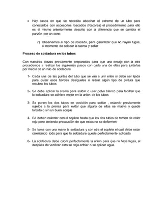  Hay casos en que se necesita abocinar el extremo de un tubo para
conectarlos con accesorios roscados (Racores) el procedimiento para ello
es el mismo anteriormente descrito con la diferencia que se cambia el
punzón por un cono
7) Observamos el tipo de roscado, para garantizar que no hayan fugas,
al momento de colocar la tuerca y sellar
Proceso de soldadura en los tubos
Con nuestras piezas previamente preparadas para que una encaje con la otra
procedemos a realizar los siguientes pasos con cada una de ellas para juntarlas
por medio de un hilo de soldadura
1- Cada una de las puntas del tubo que se van a unir entre si debe ser lijada
para quitar esos bordes desiguales o retirar algún tipo de pintura que
recubra los tubos
2- Se debe aplicar la crema para soldar o usar polvo blanco para facilitar que
la soldadura se adhiera mejor en la unión de los tubos
3- Se ponen los dos tubos en posición para soldar , estando previamente
sujetos a la prensa para evitar que alguno de ellos se mueva y quede
torcido o sin un buen acople
4- Se deben calentar con el soplete hasta que los dos tubos de tornen de color
rojo pero teniendo precaución de que estos no se deformen
5- Se toma con una mano la soldadura y con otra el soplete el cual debe estar
calentando todo para que la soldadura quede perfectamente aplicada
6- La soldadura debe cubrir perfectamente la unión para que no haya fugas, al
después de verificar esto se deja enfriar o se aplicar agua.
 