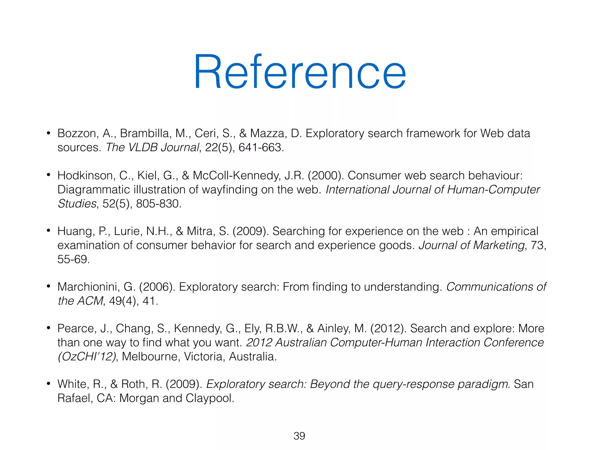Reference
• Bozzon, A., Brambilla, M., Ceri, S., & Mazza, D. Exploratory search framework for Web data
sources. The VLDB Journal, 22(5), 641-663.
• Hodkinson, C., Kiel, G., & McColl-Kennedy, J.R. (2000). Consumer web search behaviour:
Diagrammatic illustration of wayﬁnding on the web. International Journal of Human-Computer
Studies, 52(5), 805-830.
• Huang, P., Lurie, N.H., & Mitra, S. (2009). Searching for experience on the web : An empirical
examination of consumer behavior for search and experience goods. Journal of Marketing, 73,
55-69.
• Marchionini, G. (2006). Exploratory search: From ﬁnding to understanding. Communications of
the ACM, 49(4), 41.
• Pearce, J., Chang, S., Kennedy, G., Ely, R.B.W., & Ainley, M. (2012). Search and explore: More
than one way to ﬁnd what you want. 2012 Australian Computer-Human Interaction Conference
(OzCHI'12), Melbourne, Victoria, Australia.
• White, R., & Roth, R. (2009). Exploratory search: Beyond the query-response paradigm. San
Rafael, CA: Morgan and Claypool.
39
 