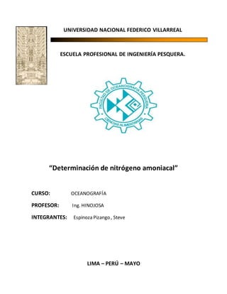 UNIVERSIDAD NACIONAL FEDERICO VILLARREAL
ESCUELA PROFESIONAL DE INGENIERÍA PESQUERA.
“Determinación de nitrógeno amoniacal”
CURSO: OCEANOGRAFÍA
PROFESOR: Ing. HINOJOSA
INTEGRANTES: Espinoza Pizango , Steve
LIMA – PERÚ – MAYO
 