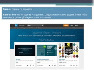 Paso 1: Ingresar a la pagina www.slideshare.net
Paso 2: Dar clic en sign up / asignarse. Luego aparecerá esta página, llenar todos
los campos que se piden para crear una cuenta.
 