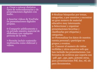 • 4- Crear o retocar distintos
tipos de webconferencias y de
presentaciones digitales con
audio.
• 5-Insertar videos de YouTube
en presentaciones digitales
propias.
• 6-Compartir públicamente o
en privado nuestro material de
slideshare con cualquier
persona de la web.
• 7-Permite incluir contenido
multimedia como slidecast y
videos.
8-Realizar búsquedas por temas,
categorías, y por usuarios y encontrar
un gran numero de material
educativo muy interesante.
9-Seleccionar y organizar
presentaciones favoritas y
clasificarlas por etiquetas y
categorías.
10-Personalizar los datos de nuestra
cuenta personal y participar en
grupos y eventos.
11- Conocer el numero de visitas
recibidas y otros espacios web que
han incluido las presentaciones. Los
formatos de archivos que soporta son
: pdf ,ppt , pps, pptx, potente otros,
para presentaciones Pdf, doc, rtf, xls
para documentos.
 