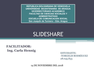 SLIDESHARE
FACILITADOR:
Ing. Carla Hennig
REPUBLICA BOLIVARIANA DE VENEZUELA
UNIVERSIDAD BICENTENARIA DE ARAGUA
VICERRECTORADO ACADEMICO
FACULTAD DE CIENCIAS SOCIALES Y
ADMINISTRATIVAS
ESCUELA DE COMUNICACIÓN SOCIAL
San JuaquÍn de Turmero – Edo. Aragua
14 DE NOVIEMBRE DEL 2018
ESTUDIANTE:
-YORGELIS RODRÍGUEZ
28.045.833
 