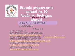 ADA 2:EL SOFTWARE
EDUCATIVO
Escuela preparatoria
estatal no.10
Rubén H. Rodríguez
Moguel
GRUPO :1D
EQUIPO: ORQUIDIAS
ZEYDI CRISTEL ALAMILLA MALDONADO -
ZEYDIMILLAMALDONADO@GMAIL.COM
KARLA NATASHA BELLO GUTIERREZ - Karlanatasha27@gmail.com
SAIDY GUSSELLI MOSQUEDA GARCIA -
SAIDYGUSSELLIMOSQUEDAGARCIA@GMAIL.COM
ESMERALDA MONSERRAT DZUL CEN –
ESMERALDADZULCEN@GMAIL.COM
ANA PAULA JAUREGUI MAY -
ANAJAUREGUI985@GMAIL.COM
Informática 1
 