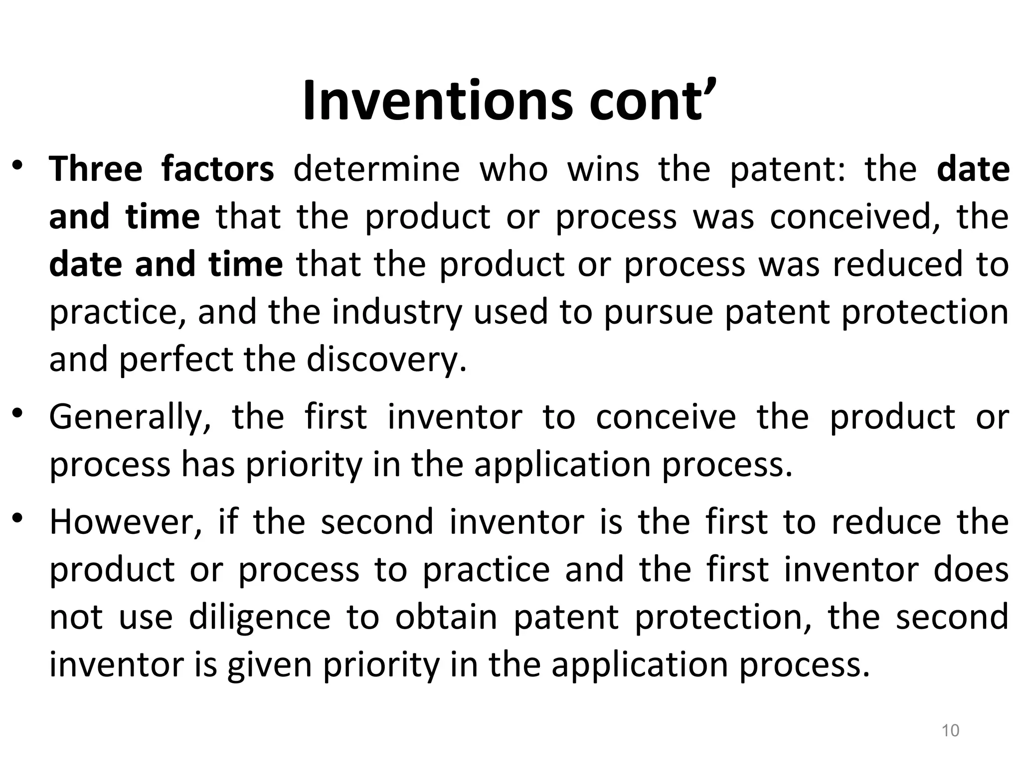 Inventions cont’
• Three factors determine who wins the patent: the date
and time that the product or process was conceived, the
date and time that the product or process was reduced to
practice, and the industry used to pursue patent protection
and perfect the discovery.
• Generally, the first inventor to conceive the product or
process has priority in the application process.
• However, if the second inventor is the first to reduce the
product or process to practice and the first inventor does
not use diligence to obtain patent protection, the second
inventor is given priority in the application process.
10
 