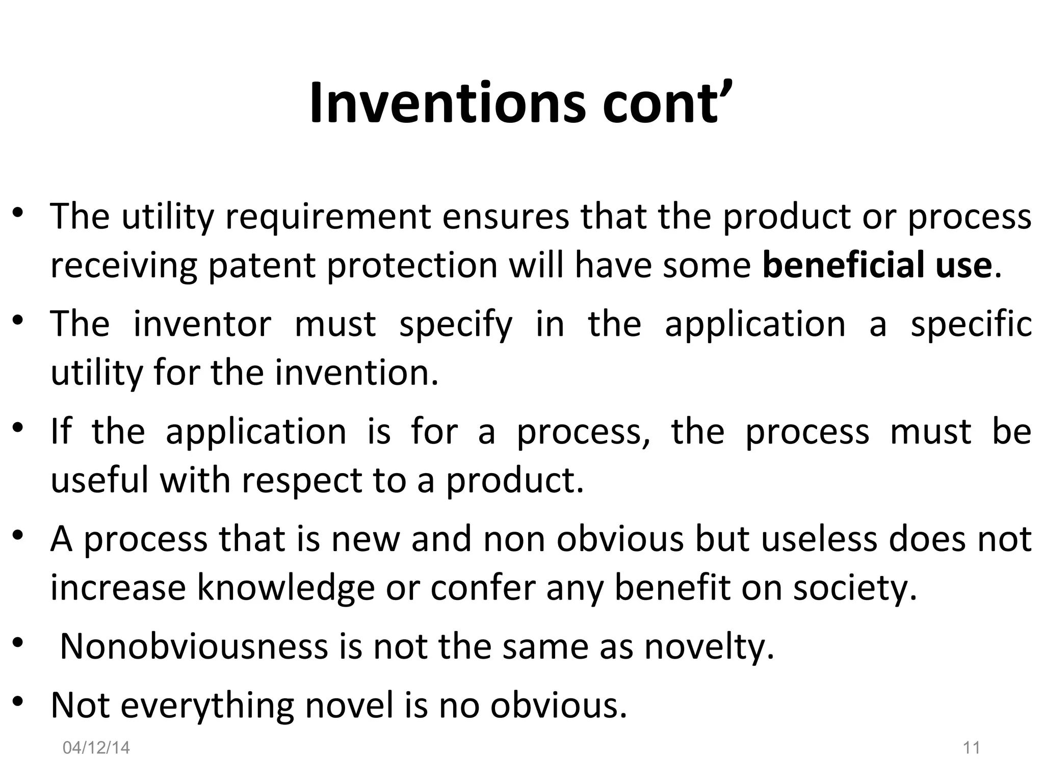 Inventions cont’
• The utility requirement ensures that the product or process
receiving patent protection will have some beneficial use.
• The inventor must specify in the application a specific
utility for the invention.
• If the application is for a process, the process must be
useful with respect to a product.
• A process that is new and non obvious but useless does not
increase knowledge or confer any benefit on society.
• Nonobviousness is not the same as novelty.
• Not everything novel is no obvious.
04/12/14 11
 