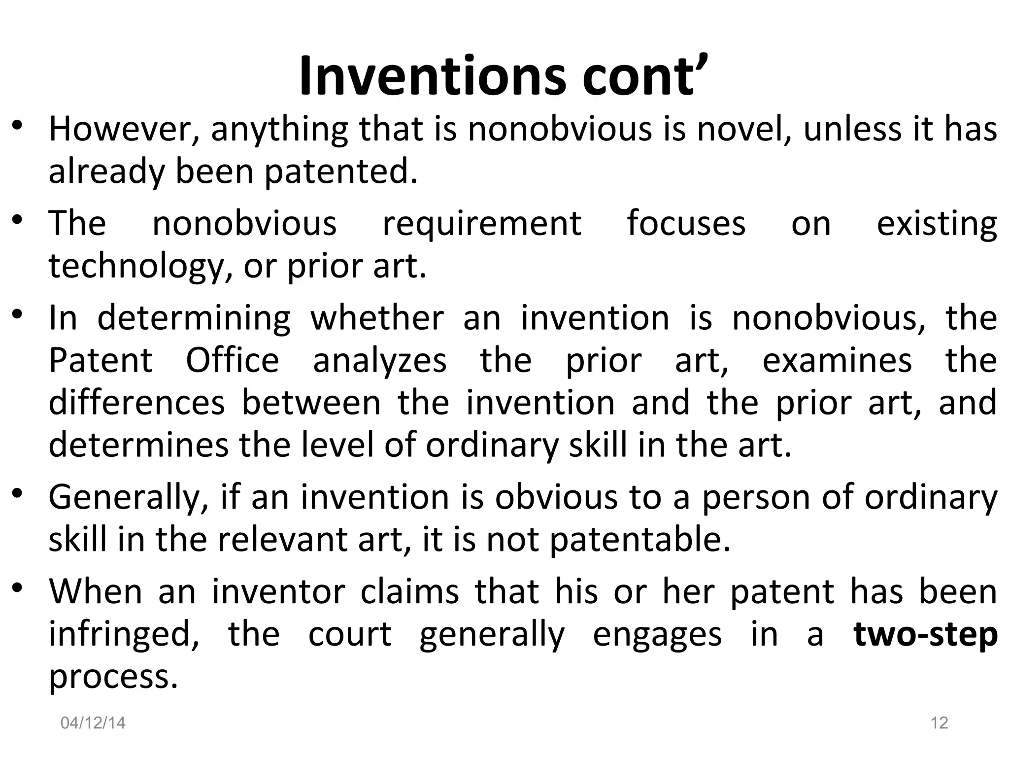 Inventions cont’
• However, anything that is nonobvious is novel, unless it has
already been patented.
• The nonobvious requirement focuses on existing
technology, or prior art.
• In determining whether an invention is nonobvious, the
Patent Office analyzes the prior art, examines the
differences between the invention and the prior art, and
determines the level of ordinary skill in the art.
• Generally, if an invention is obvious to a person of ordinary
skill in the relevant art, it is not patentable.
• When an inventor claims that his or her patent has been
infringed, the court generally engages in a two-step
process.
04/12/14 12
 
