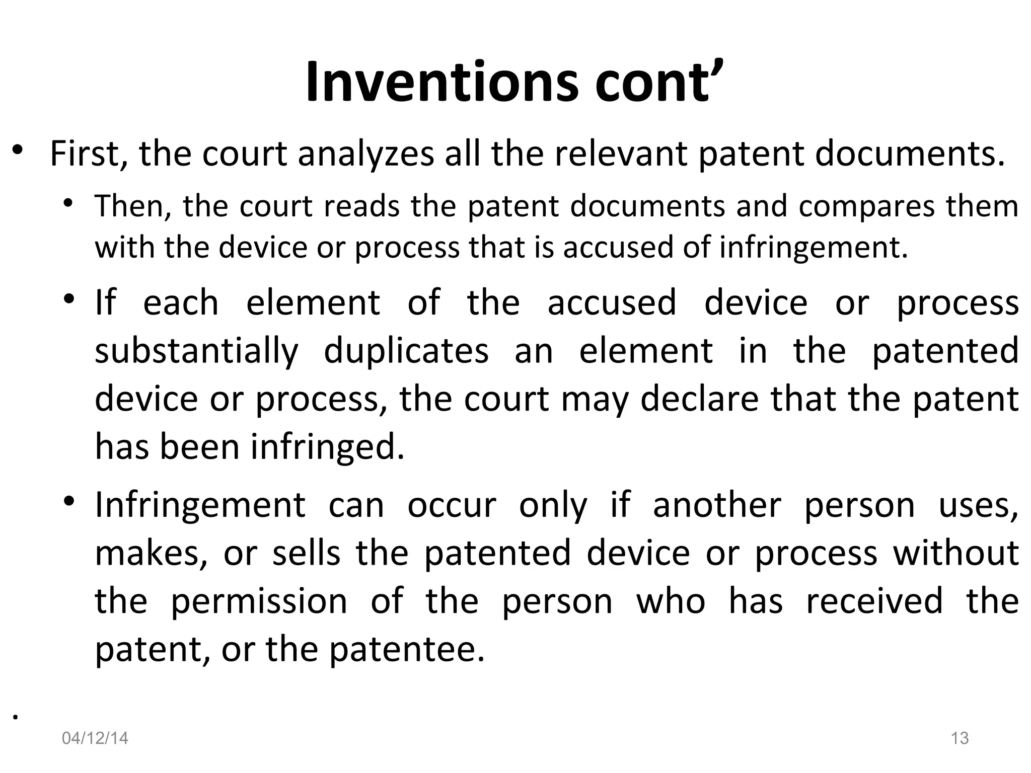 Inventions cont’
• First, the court analyzes all the relevant patent documents.
• Then, the court reads the patent documents and compares them
with the device or process that is accused of infringement.
• If each element of the accused device or process
substantially duplicates an element in the patented
device or process, the court may declare that the patent
has been infringed.
• Infringement can occur only if another person uses,
makes, or sells the patented device or process without
the permission of the person who has received the
patent, or the patentee.
.
04/12/14 13
 