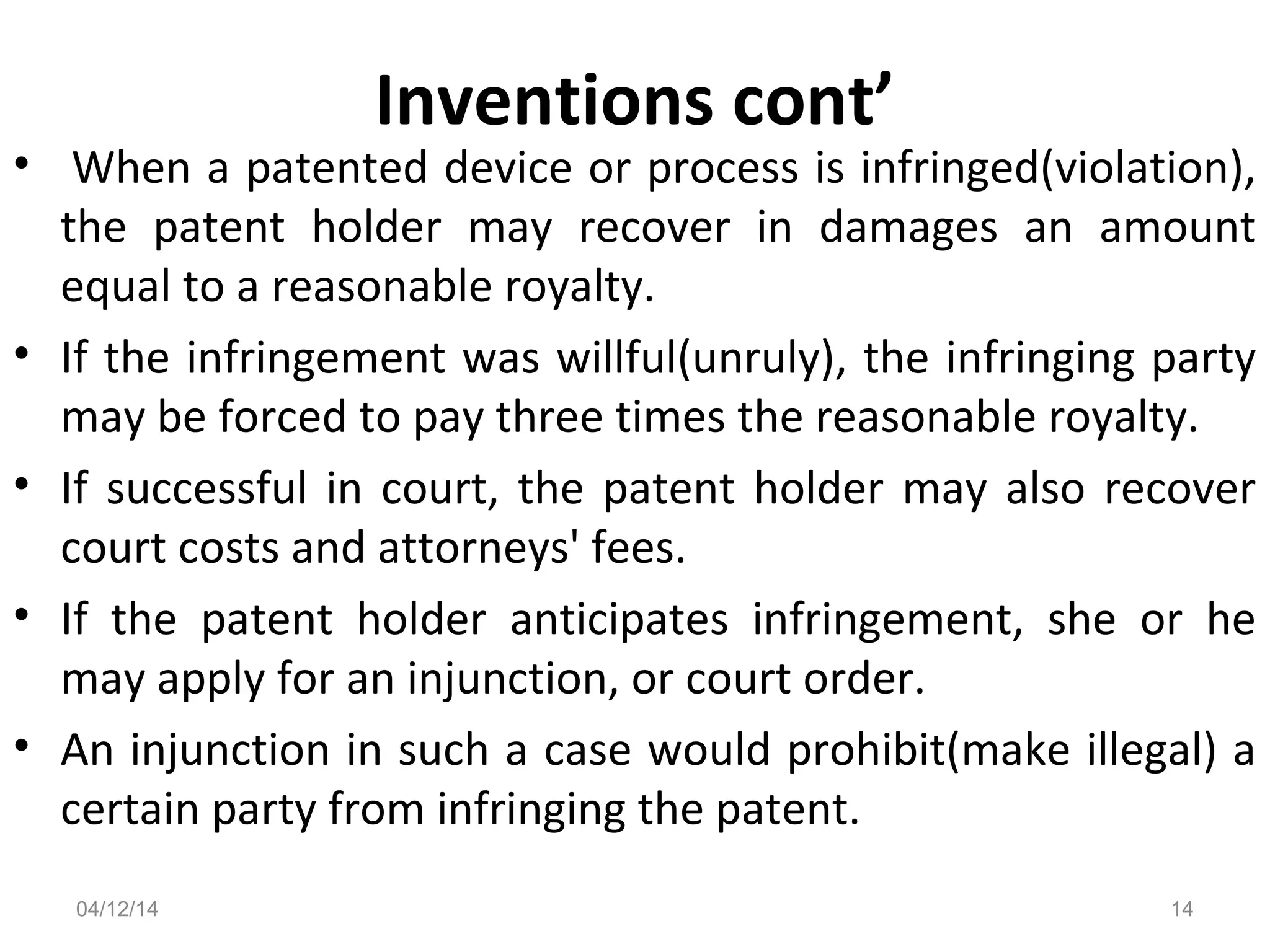 Inventions cont’
• When a patented device or process is infringed(violation),
the patent holder may recover in damages an amount
equal to a reasonable royalty.
• If the infringement was willful(unruly), the infringing party
may be forced to pay three times the reasonable royalty.
• If successful in court, the patent holder may also recover
court costs and attorneys' fees.
• If the patent holder anticipates infringement, she or he
may apply for an injunction, or court order.
• An injunction in such a case would prohibit(make illegal) a
certain party from infringing the patent.
04/12/14 14
 