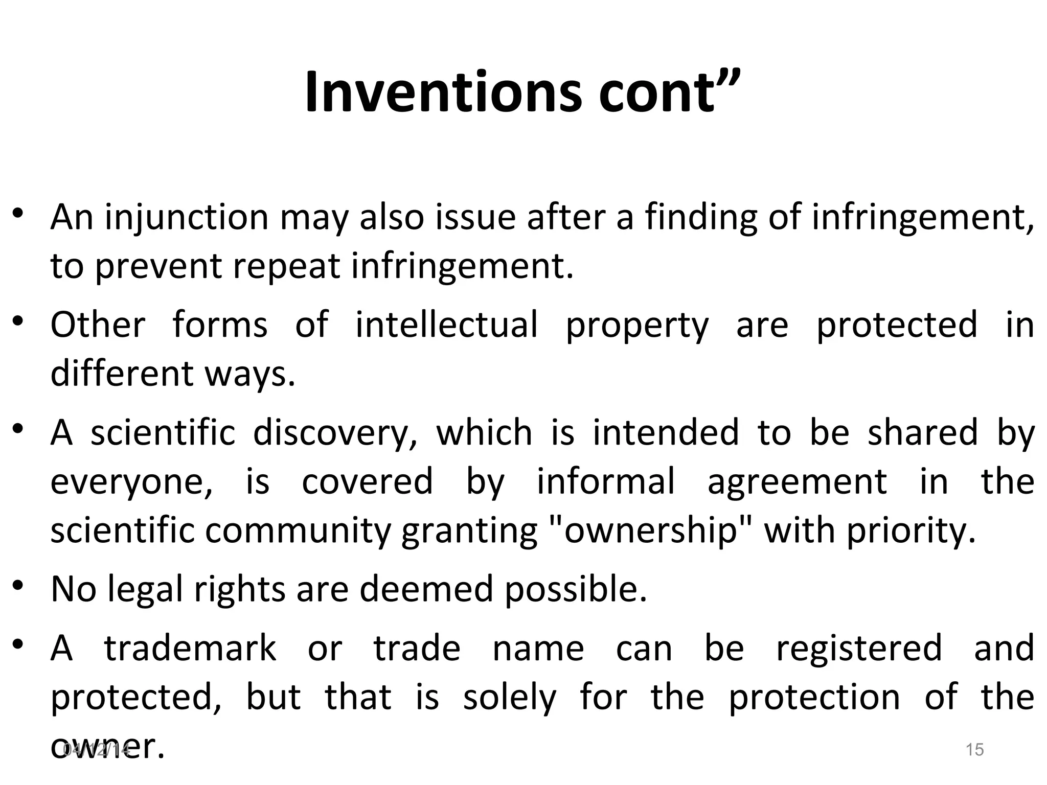 Inventions cont”
• An injunction may also issue after a finding of infringement,
to prevent repeat infringement.
• Other forms of intellectual property are protected in
different ways.
• A scientific discovery, which is intended to be shared by
everyone, is covered by informal agreement in the
scientific community granting "ownership" with priority.
• No legal rights are deemed possible.
• A trademark or trade name can be registered and
protected, but that is solely for the protection of the
owner.04/12/14 15
 