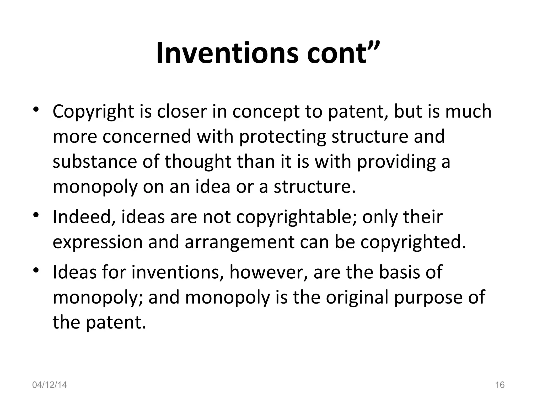 Inventions cont”
• Copyright is closer in concept to patent, but is much
more concerned with protecting structure and
substance of thought than it is with providing a
monopoly on an idea or a structure.
• Indeed, ideas are not copyrightable; only their
expression and arrangement can be copyrighted.
• Ideas for inventions, however, are the basis of
monopoly; and monopoly is the original purpose of
the patent.
04/12/14 16
 