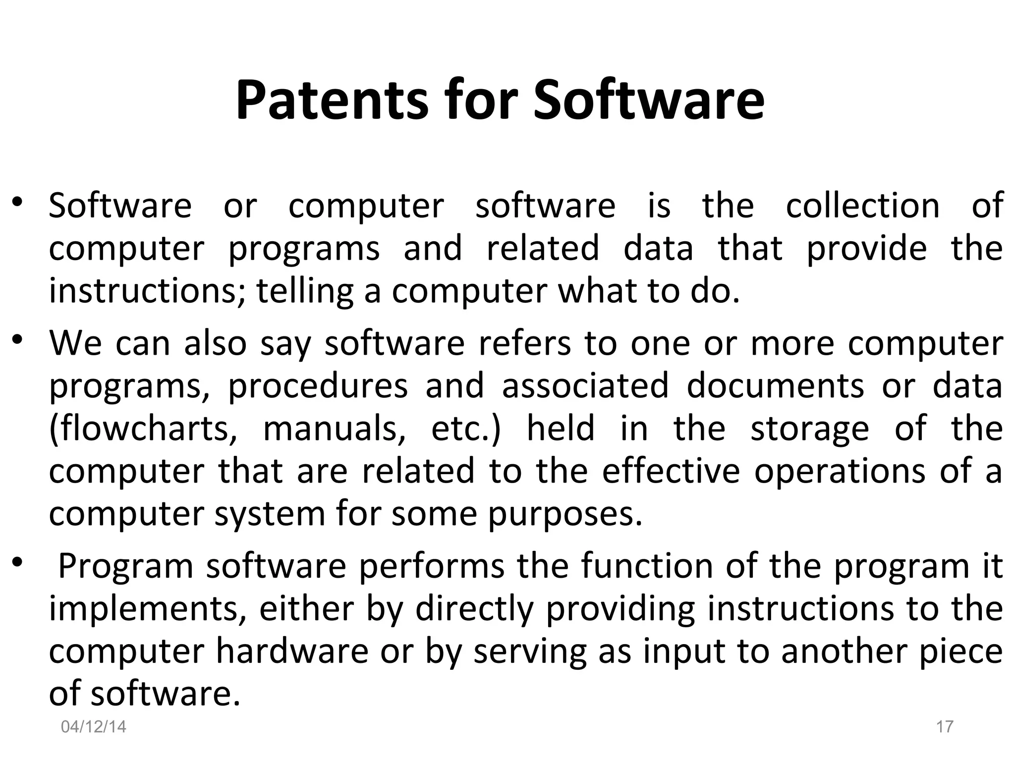 Patents for Software
• Software or computer software is the collection of
computer programs and related data that provide the
instructions; telling a computer what to do.
• We can also say software refers to one or more computer
programs, procedures and associated documents or data
(flowcharts, manuals, etc.) held in the storage of the
computer that are related to the effective operations of a
computer system for some purposes.
• Program software performs the function of the program it
implements, either by directly providing instructions to the
computer hardware or by serving as input to another piece
of software.
04/12/14 17
 