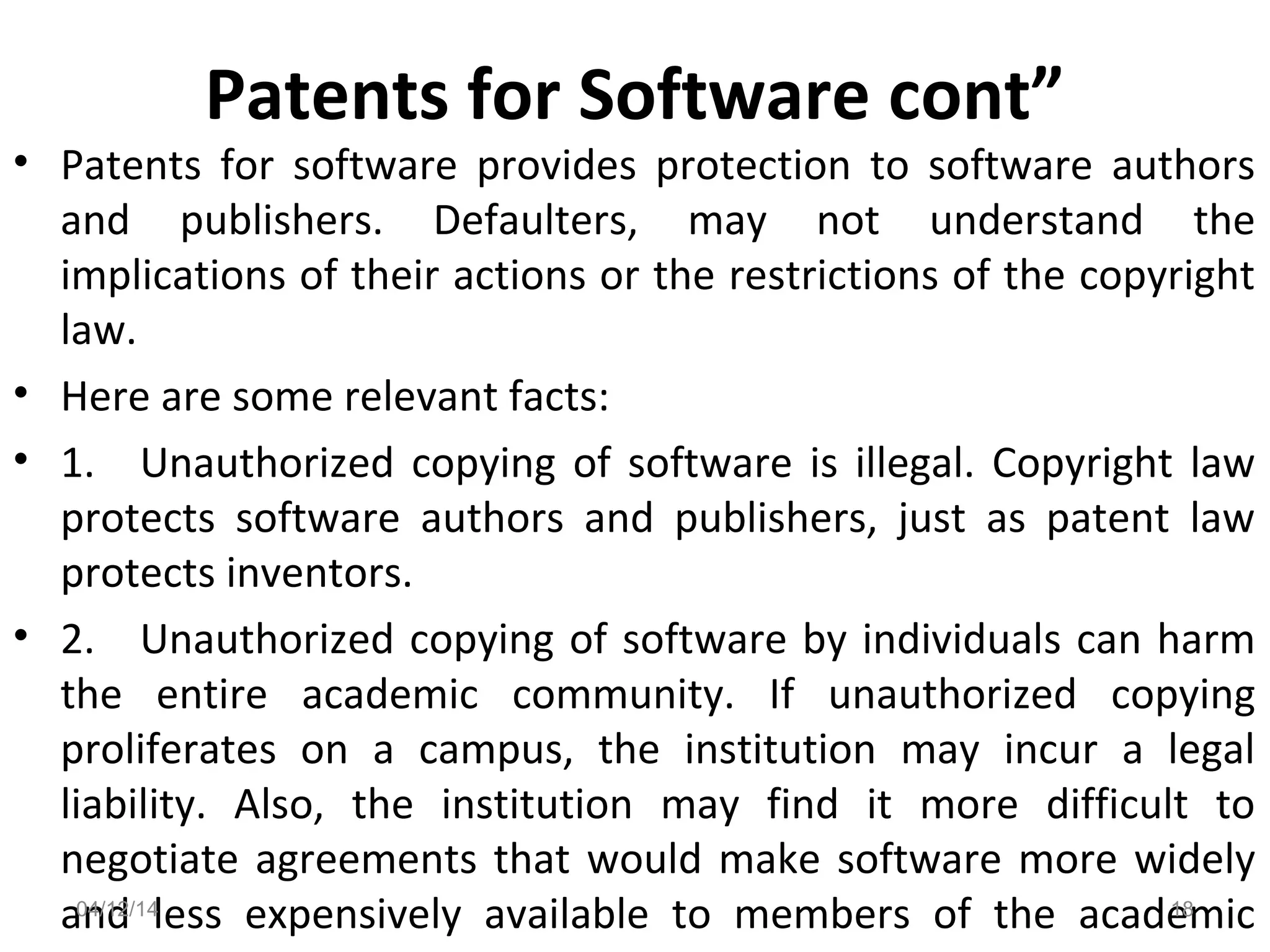Patents for Software cont”
• Patents for software provides protection to software authors
and publishers. Defaulters, may not understand the
implications of their actions or the restrictions of the copyright
law.
• Here are some relevant facts:
• 1. Unauthorized copying of software is illegal. Copyright law
protects software authors and publishers, just as patent law
protects inventors.
• 2. Unauthorized copying of software by individuals can harm
the entire academic community. If unauthorized copying
proliferates on a campus, the institution may incur a legal
liability. Also, the institution may find it more difficult to
negotiate agreements that would make software more widely
and less expensively available to members of the academic04/12/14 18
 