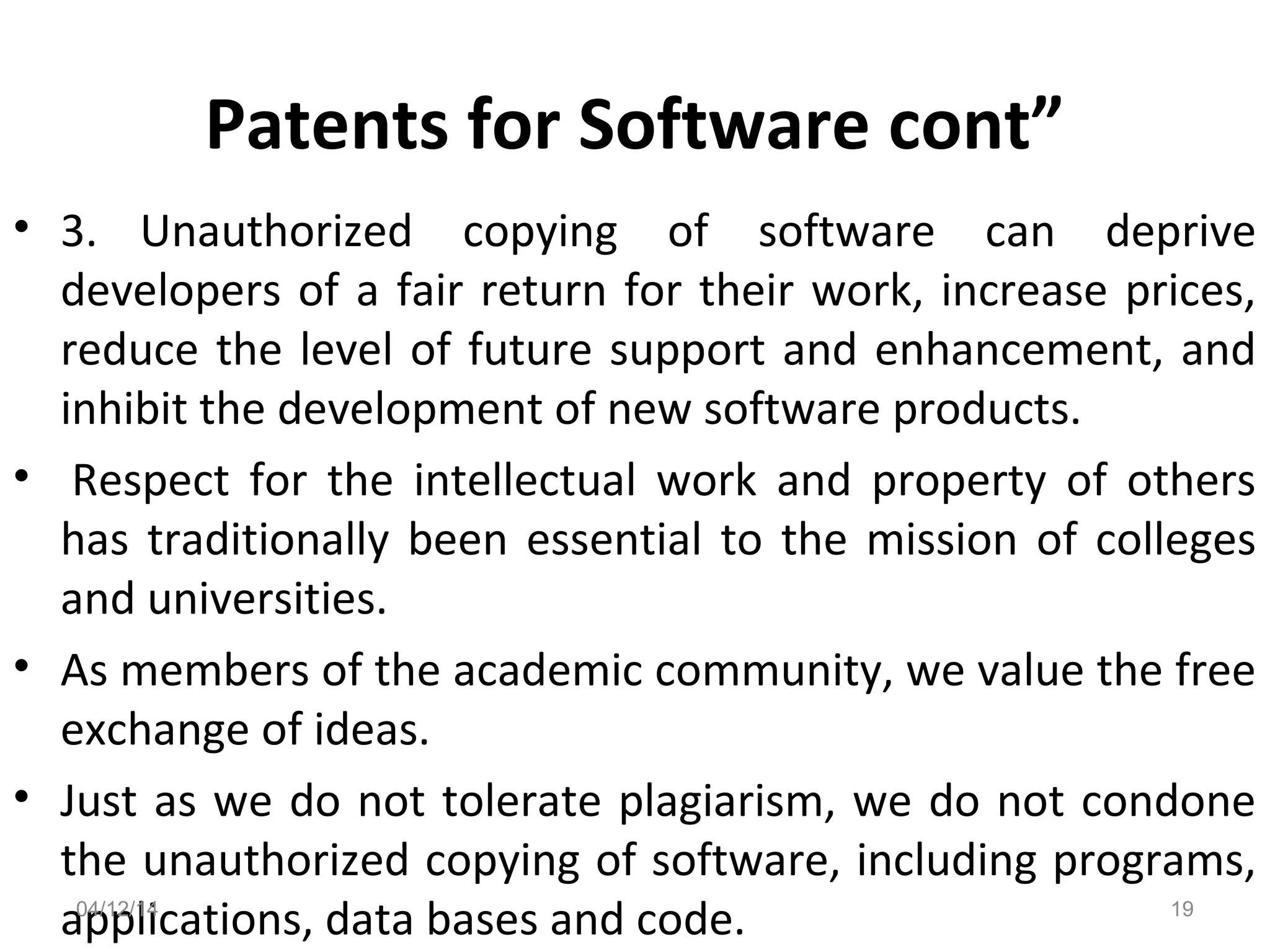 Patents for Software cont”
• 3. Unauthorized copying of software can deprive
developers of a fair return for their work, increase prices,
reduce the level of future support and enhancement, and
inhibit the development of new software products.
• Respect for the intellectual work and property of others
has traditionally been essential to the mission of colleges
and universities.
• As members of the academic community, we value the free
exchange of ideas.
• Just as we do not tolerate plagiarism, we do not condone
the unauthorized copying of software, including programs,
applications, data bases and code.04/12/14 19
 