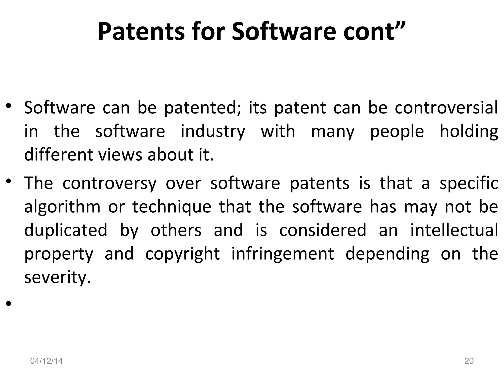 Patents for Software cont”
• Software can be patented; its patent can be controversial
in the software industry with many people holding
different views about it.
• The controversy over software patents is that a specific
algorithm or technique that the software has may not be
duplicated by others and is considered an intellectual
property and copyright infringement depending on the
severity.
•
04/12/14 20
 