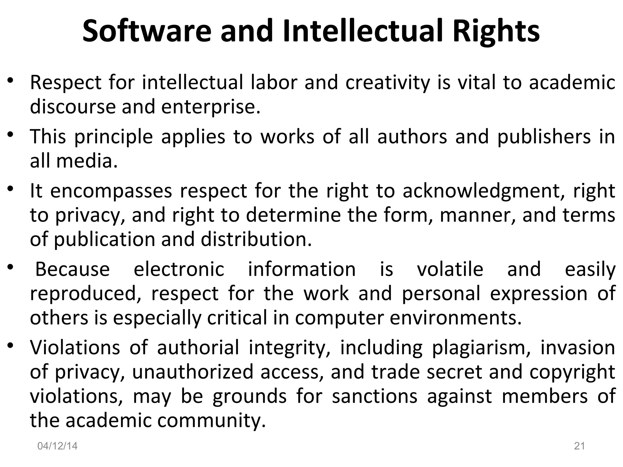 Software and Intellectual Rights
• Respect for intellectual labor and creativity is vital to academic
discourse and enterprise.
• This principle applies to works of all authors and publishers in
all media.
• It encompasses respect for the right to acknowledgment, right
to privacy, and right to determine the form, manner, and terms
of publication and distribution.
• Because electronic information is volatile and easily
reproduced, respect for the work and personal expression of
others is especially critical in computer environments.
• Violations of authorial integrity, including plagiarism, invasion
of privacy, unauthorized access, and trade secret and copyright
violations, may be grounds for sanctions against members of
the academic community.
04/12/14 21
 