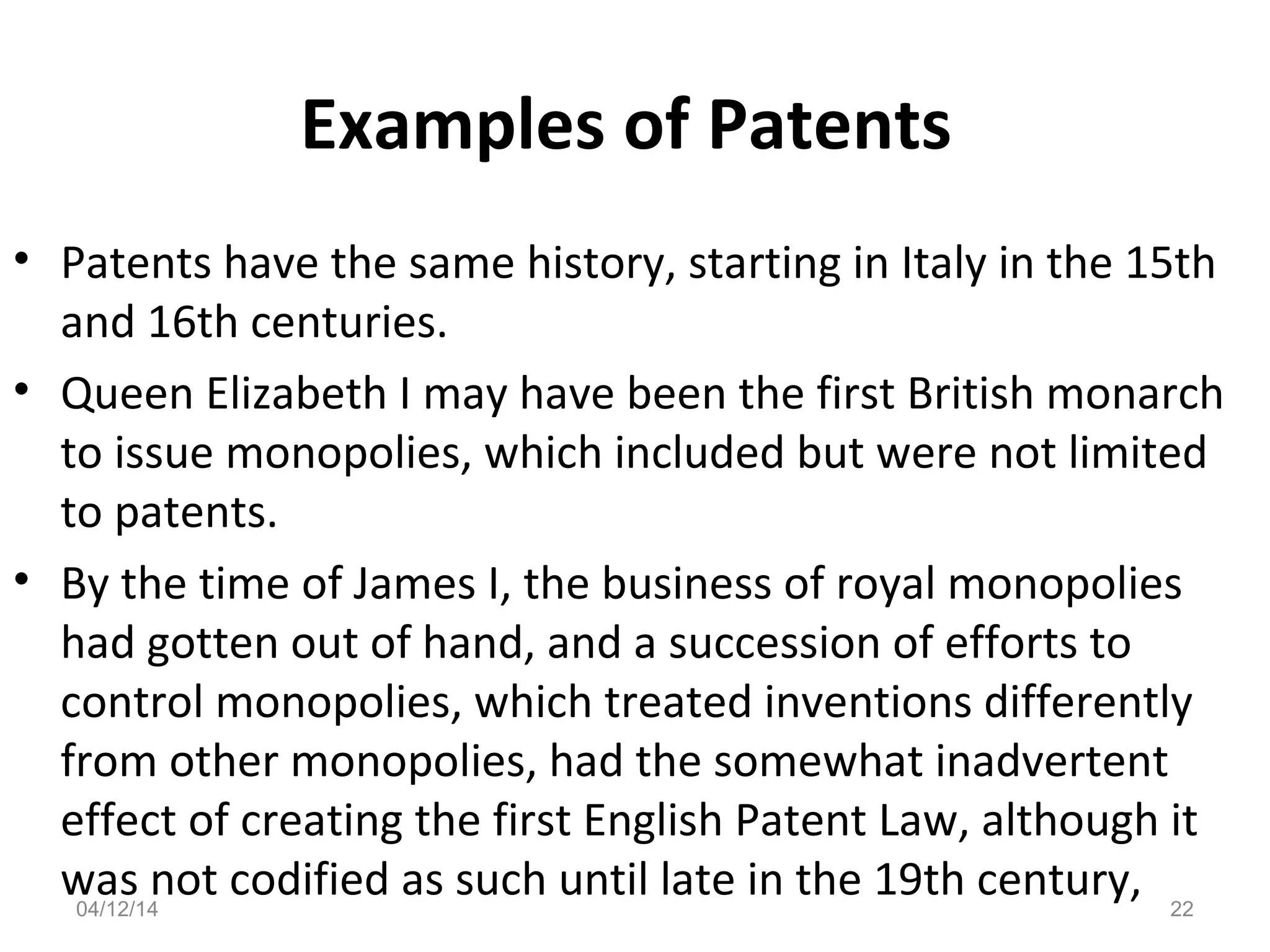 Examples of Patents
• Patents have the same history, starting in Italy in the 15th
and 16th centuries.
• Queen Elizabeth I may have been the first British monarch
to issue monopolies, which included but were not limited
to patents.
• By the time of James I, the business of royal monopolies
had gotten out of hand, and a succession of efforts to
control monopolies, which treated inventions differently
from other monopolies, had the somewhat inadvertent
effect of creating the first English Patent Law, although it
was not codified as such until late in the 19th century,04/12/14 22
 