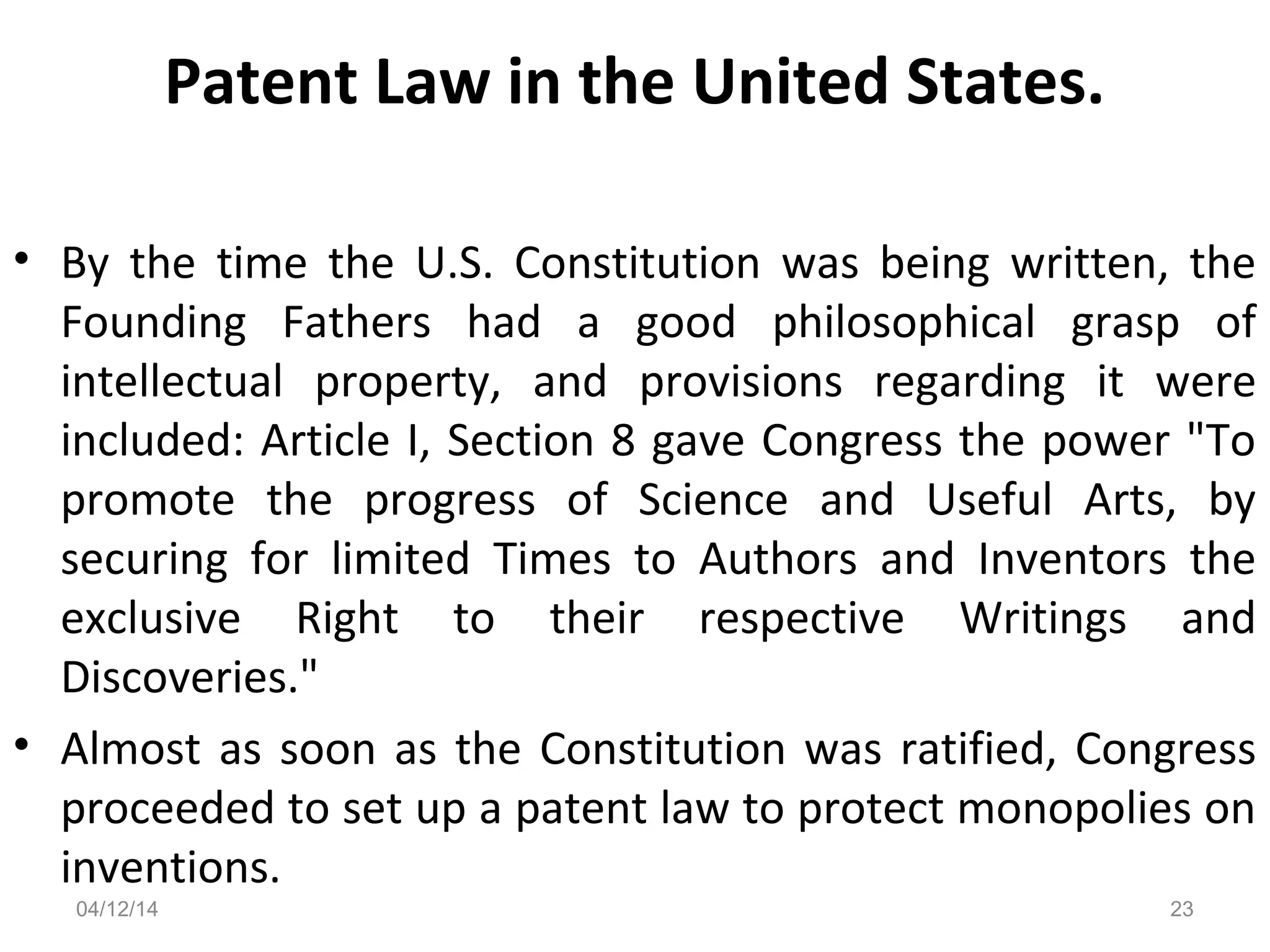 Patent Law in the United States.
• By the time the U.S. Constitution was being written, the
Founding Fathers had a good philosophical grasp of
intellectual property, and provisions regarding it were
included: Article I, Section 8 gave Congress the power "To
promote the progress of Science and Useful Arts, by
securing for limited Times to Authors and Inventors the
exclusive Right to their respective Writings and
Discoveries."
• Almost as soon as the Constitution was ratified, Congress
proceeded to set up a patent law to protect monopolies on
inventions.
04/12/14 23
 