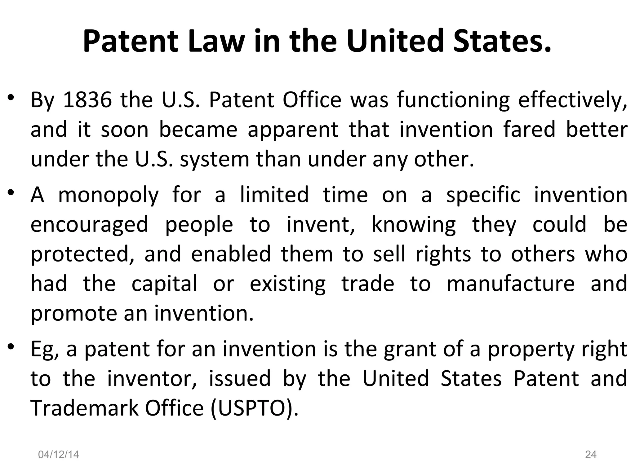Patent Law in the United States.
• By 1836 the U.S. Patent Office was functioning effectively,
and it soon became apparent that invention fared better
under the U.S. system than under any other.
• A monopoly for a limited time on a specific invention
encouraged people to invent, knowing they could be
protected, and enabled them to sell rights to others who
had the capital or existing trade to manufacture and
promote an invention.
• Eg, a patent for an invention is the grant of a property right
to the inventor, issued by the United States Patent and
Trademark Office (USPTO).
04/12/14 24
 
