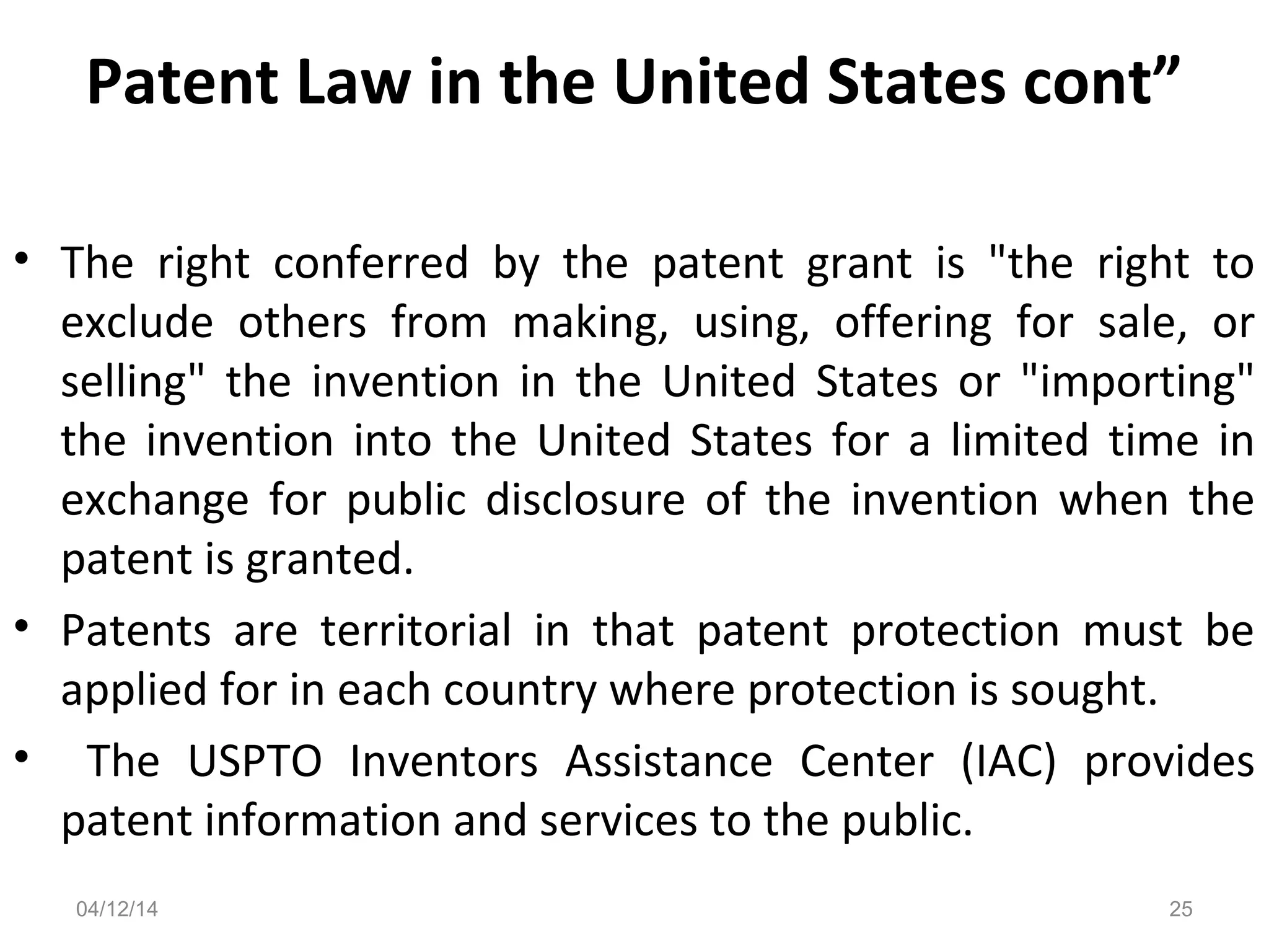 Patent Law in the United States cont”
• The right conferred by the patent grant is "the right to
exclude others from making, using, offering for sale, or
selling" the invention in the United States or "importing"
the invention into the United States for a limited time in
exchange for public disclosure of the invention when the
patent is granted.
• Patents are territorial in that patent protection must be
applied for in each country where protection is sought.
• The USPTO Inventors Assistance Center (IAC) provides
patent information and services to the public.
04/12/14 25
 