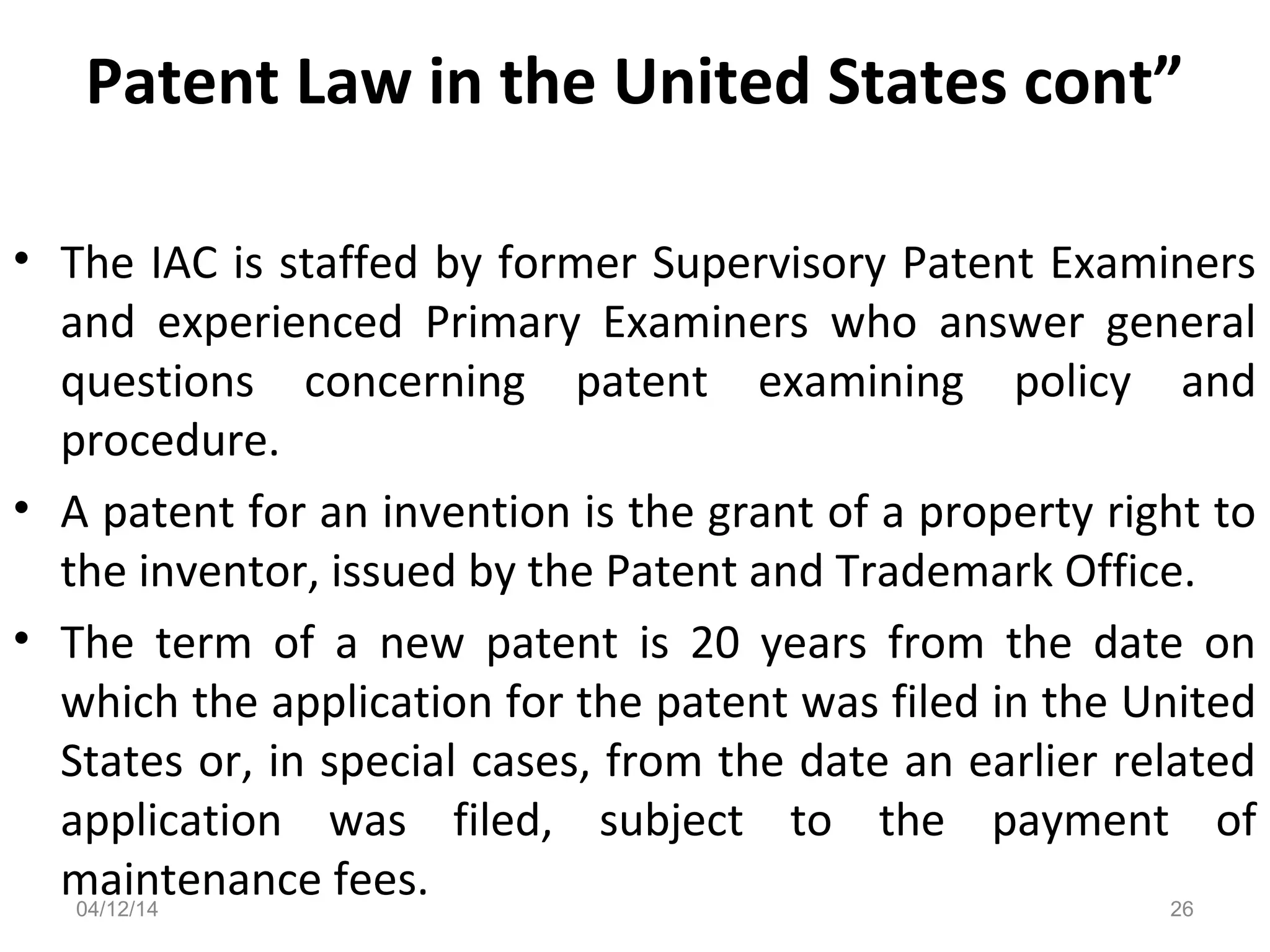 Patent Law in the United States cont”
• The IAC is staffed by former Supervisory Patent Examiners
and experienced Primary Examiners who answer general
questions concerning patent examining policy and
procedure.
• A patent for an invention is the grant of a property right to
the inventor, issued by the Patent and Trademark Office.
• The term of a new patent is 20 years from the date on
which the application for the patent was filed in the United
States or, in special cases, from the date an earlier related
application was filed, subject to the payment of
maintenance fees.04/12/14 26
 