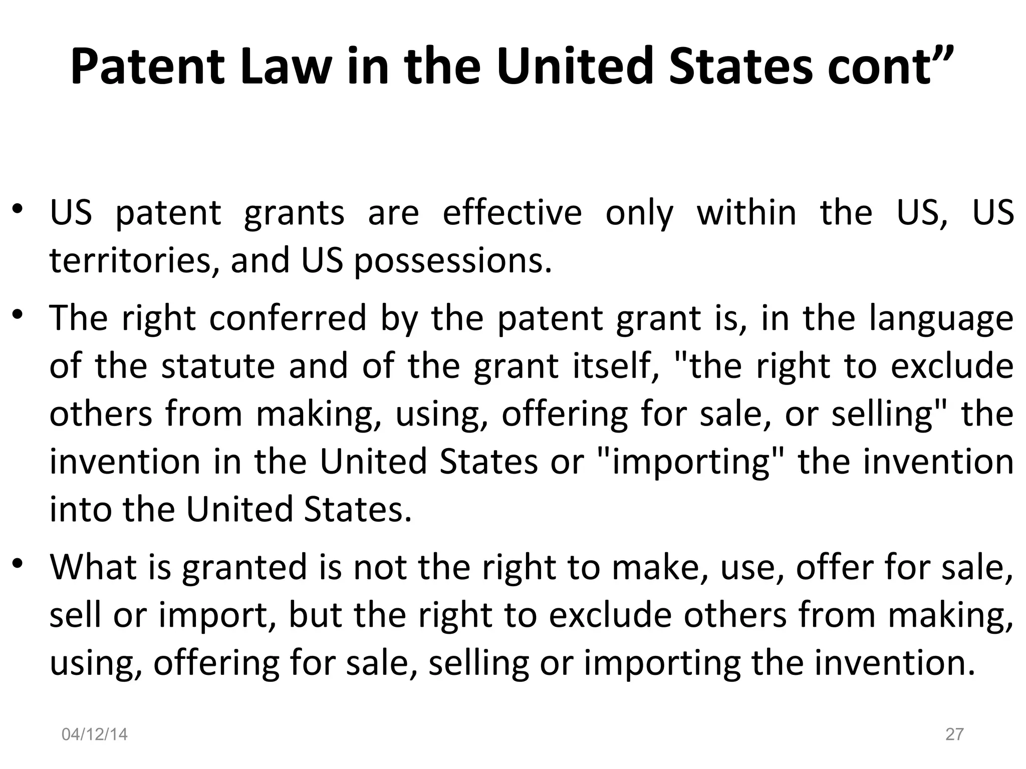 Patent Law in the United States cont”
• US patent grants are effective only within the US, US
territories, and US possessions.
• The right conferred by the patent grant is, in the language
of the statute and of the grant itself, "the right to exclude
others from making, using, offering for sale, or selling" the
invention in the United States or "importing" the invention
into the United States.
• What is granted is not the right to make, use, offer for sale,
sell or import, but the right to exclude others from making,
using, offering for sale, selling or importing the invention.
04/12/14 27
 