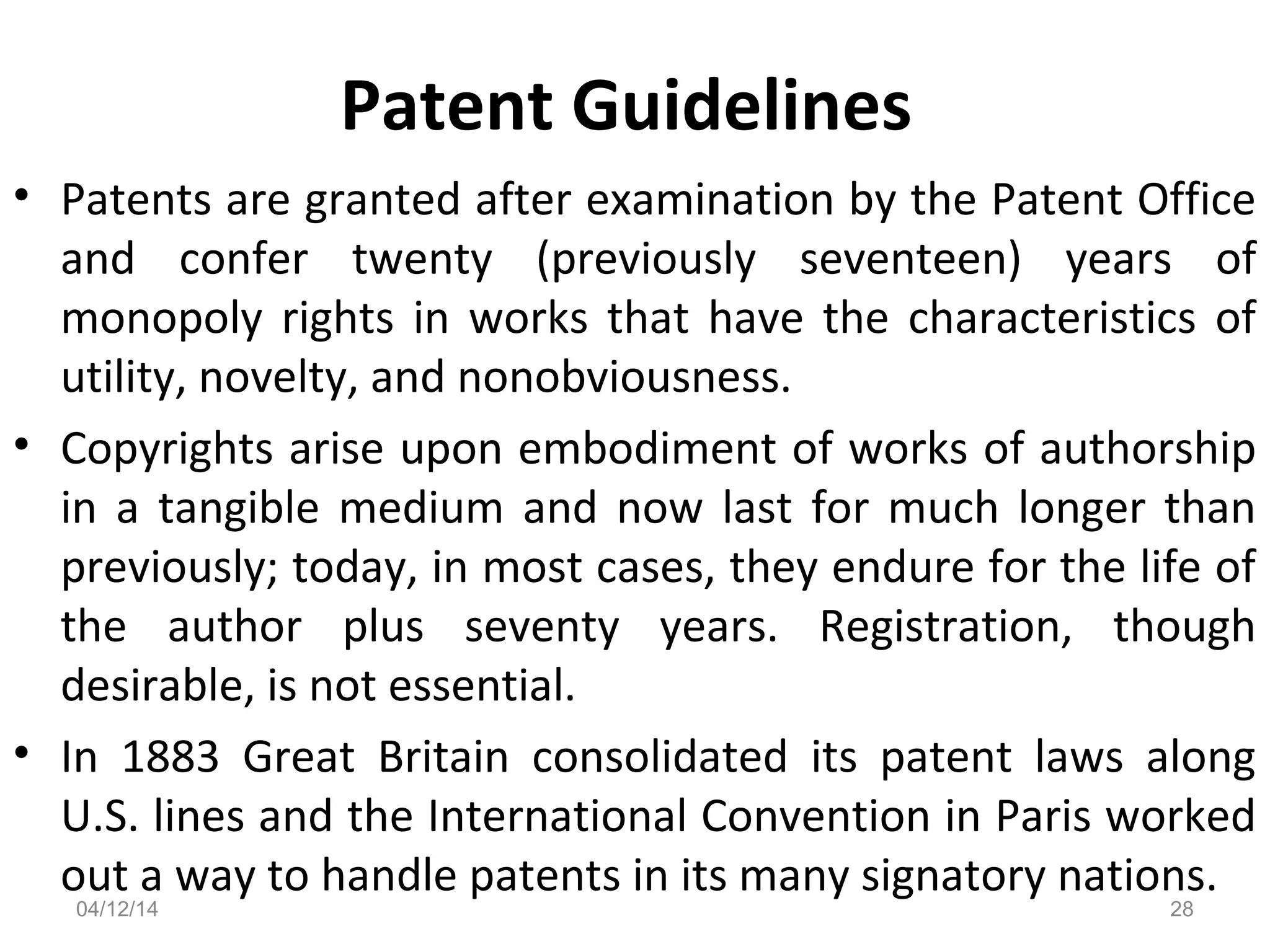 Patent Guidelines
• Patents are granted after examination by the Patent Office
and confer twenty (previously seventeen) years of
monopoly rights in works that have the characteristics of
utility, novelty, and nonobviousness.
• Copyrights arise upon embodiment of works of authorship
in a tangible medium and now last for much longer than
previously; today, in most cases, they endure for the life of
the author plus seventy years. Registration, though
desirable, is not essential.
• In 1883 Great Britain consolidated its patent laws along
U.S. lines and the International Convention in Paris worked
out a way to handle patents in its many signatory nations.
04/12/14 28
 