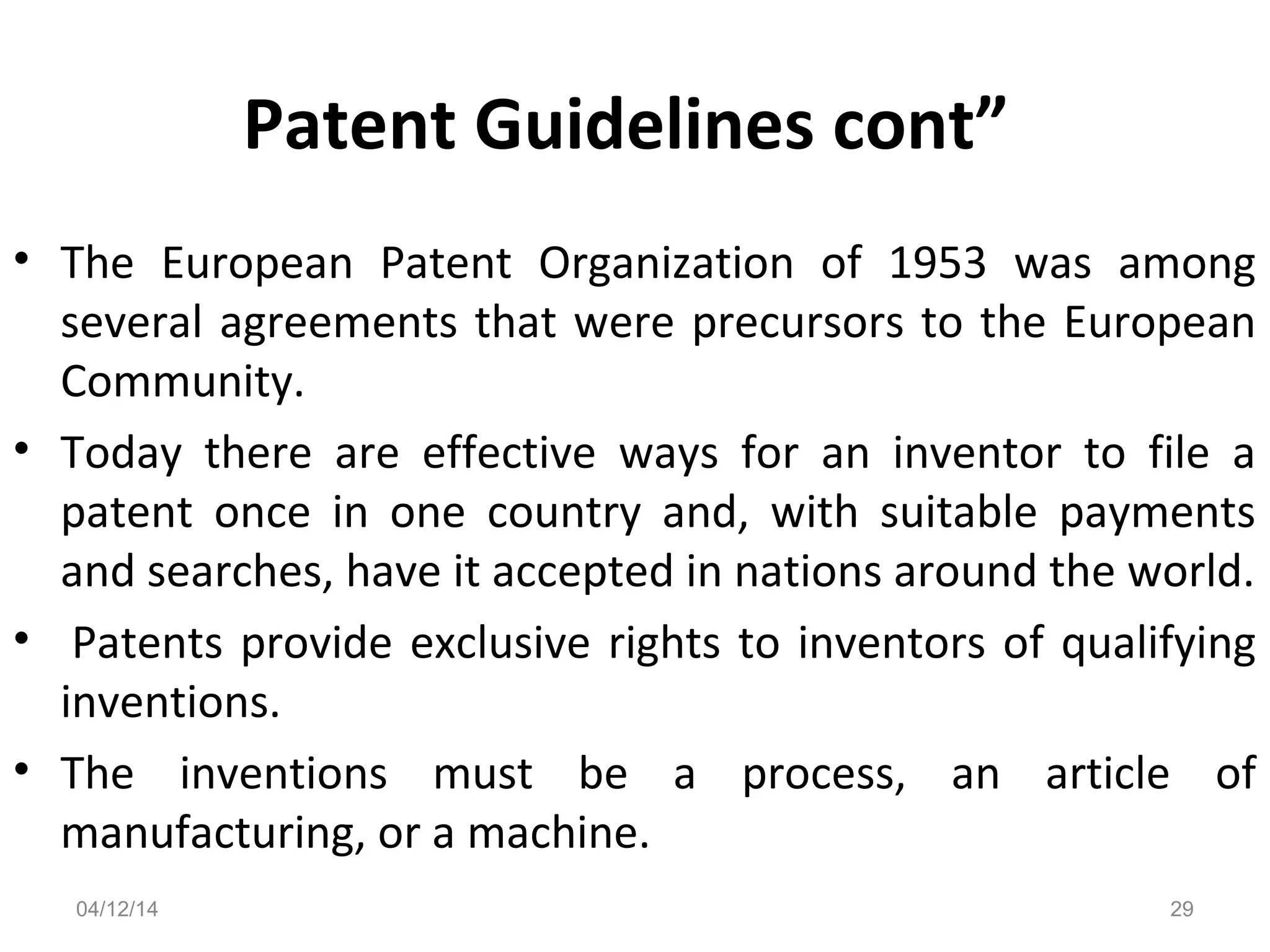 Patent Guidelines cont”
• The European Patent Organization of 1953 was among
several agreements that were precursors to the European
Community.
• Today there are effective ways for an inventor to file a
patent once in one country and, with suitable payments
and searches, have it accepted in nations around the world.
• Patents provide exclusive rights to inventors of qualifying
inventions.
• The inventions must be a process, an article of
manufacturing, or a machine.
04/12/14 29
 