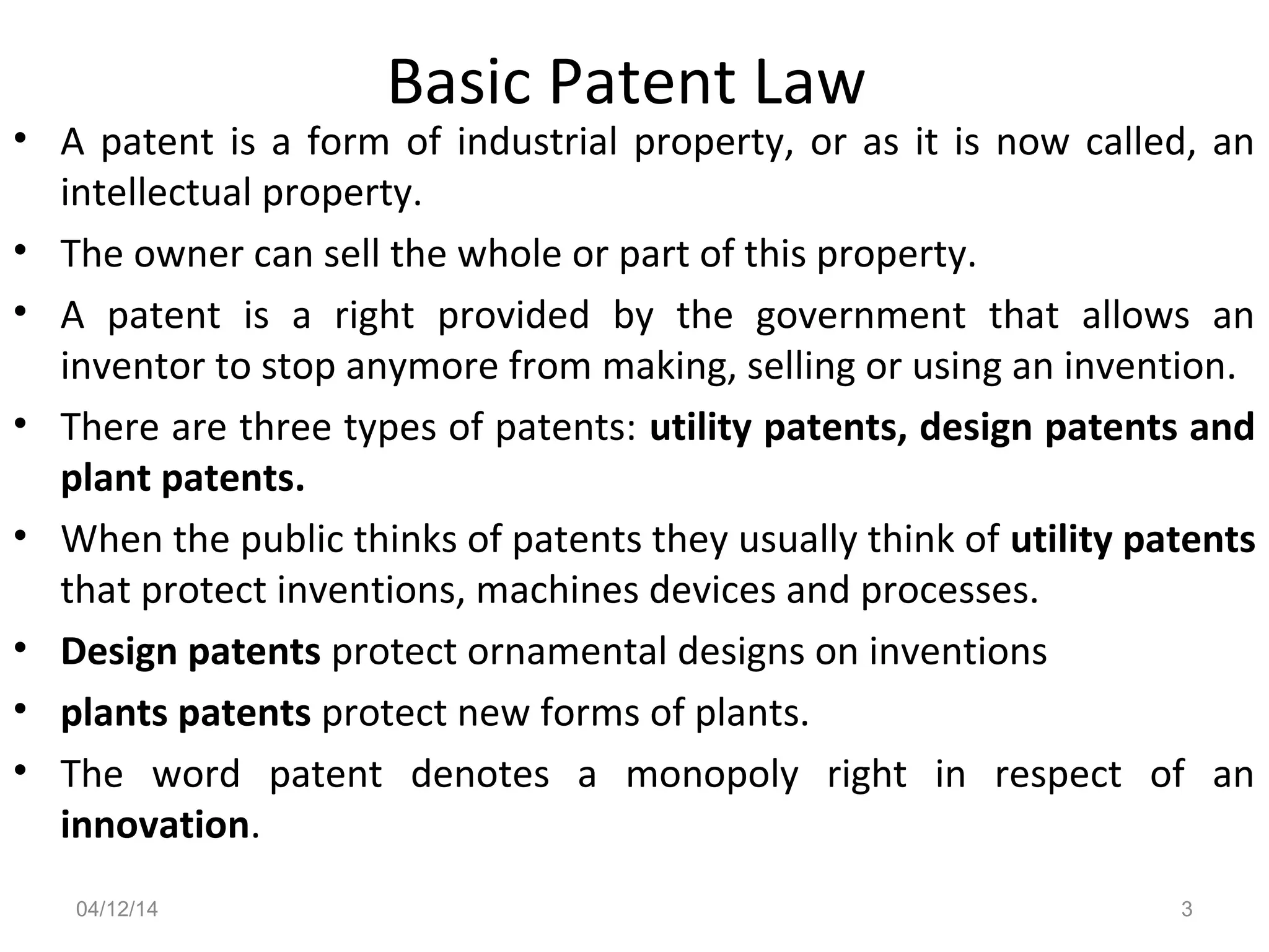 Basic Patent Law
• A patent is a form of industrial property, or as it is now called, an
intellectual property.
• The owner can sell the whole or part of this property.
• A patent is a right provided by the government that allows an
inventor to stop anymore from making, selling or using an invention.
• There are three types of patents: utility patents, design patents and
plant patents.
• When the public thinks of patents they usually think of utility patents
that protect inventions, machines devices and processes.
• Design patents protect ornamental designs on inventions
• plants patents protect new forms of plants.
• The word patent denotes a monopoly right in respect of an
innovation.
04/12/14 3
 