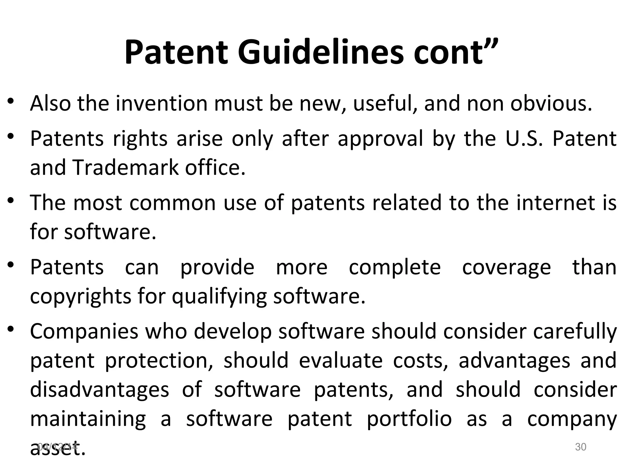 Patent Guidelines cont”
• Also the invention must be new, useful, and non obvious.
• Patents rights arise only after approval by the U.S. Patent
and Trademark office.
• The most common use of patents related to the internet is
for software.
• Patents can provide more complete coverage than
copyrights for qualifying software.
• Companies who develop software should consider carefully
patent protection, should evaluate costs, advantages and
disadvantages of software patents, and should consider
maintaining a software patent portfolio as a company
asset.04/12/14 30
 