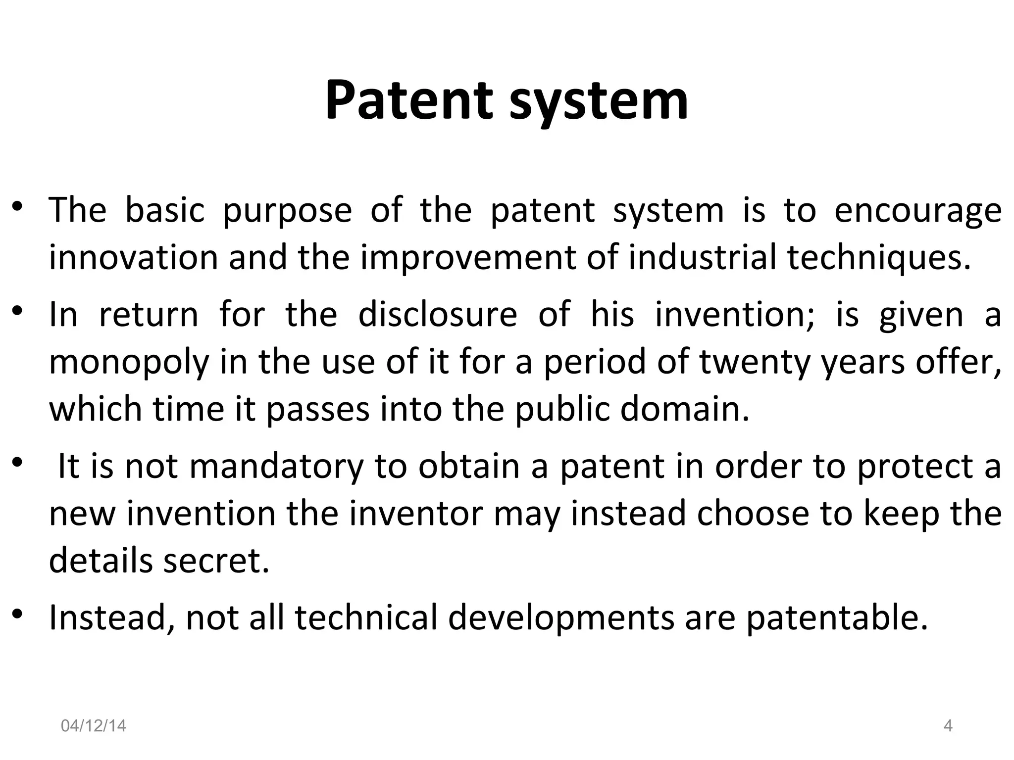 Patent system
• The basic purpose of the patent system is to encourage
innovation and the improvement of industrial techniques.
• In return for the disclosure of his invention; is given a
monopoly in the use of it for a period of twenty years offer,
which time it passes into the public domain.
• It is not mandatory to obtain a patent in order to protect a
new invention the inventor may instead choose to keep the
details secret.
• Instead, not all technical developments are patentable.
04/12/14 4
 