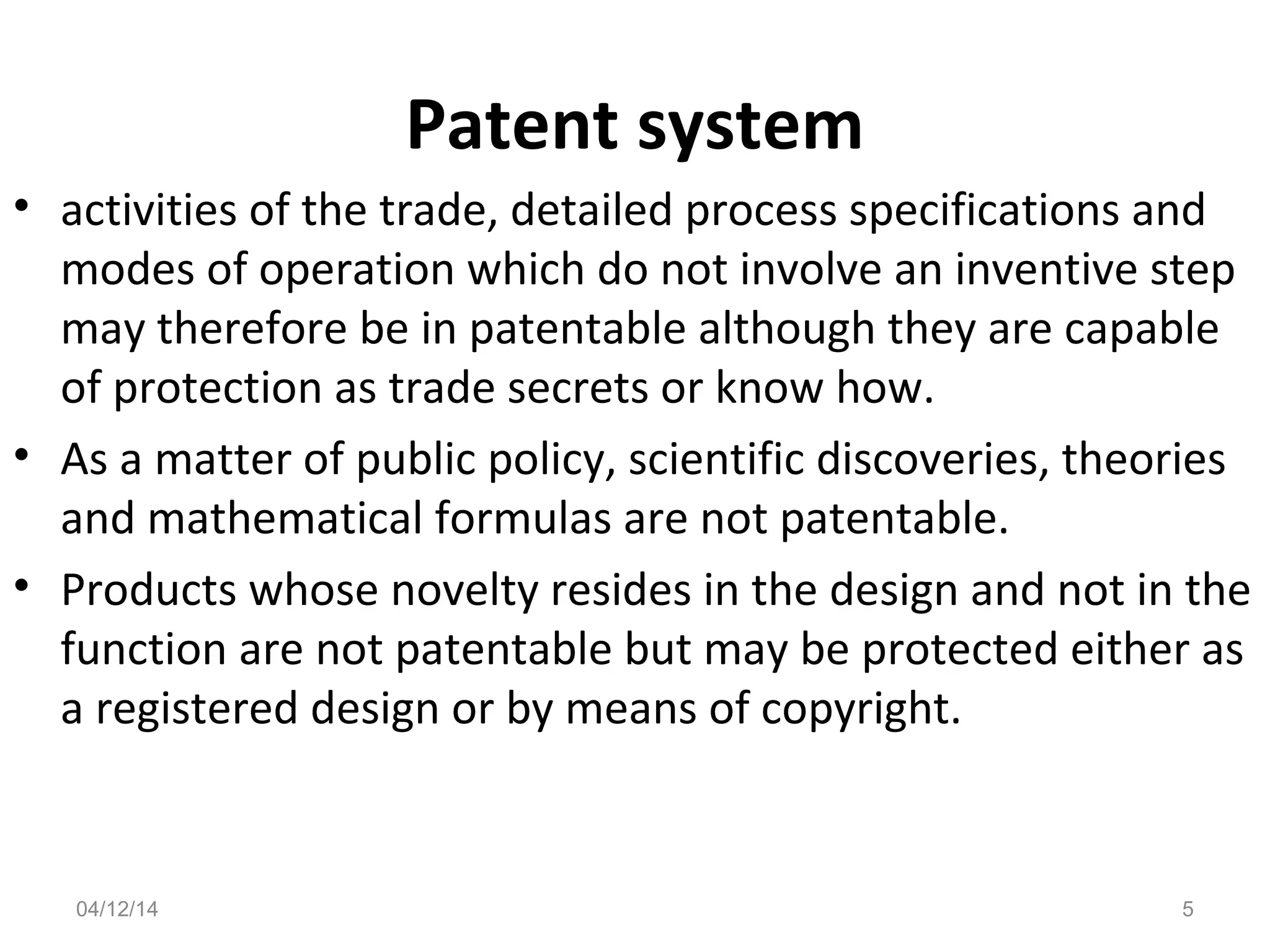 Patent system
• activities of the trade, detailed process specifications and
modes of operation which do not involve an inventive step
may therefore be in patentable although they are capable
of protection as trade secrets or know how.
• As a matter of public policy, scientific discoveries, theories
and mathematical formulas are not patentable.
• Products whose novelty resides in the design and not in the
function are not patentable but may be protected either as
a registered design or by means of copyright.
04/12/14 5
 