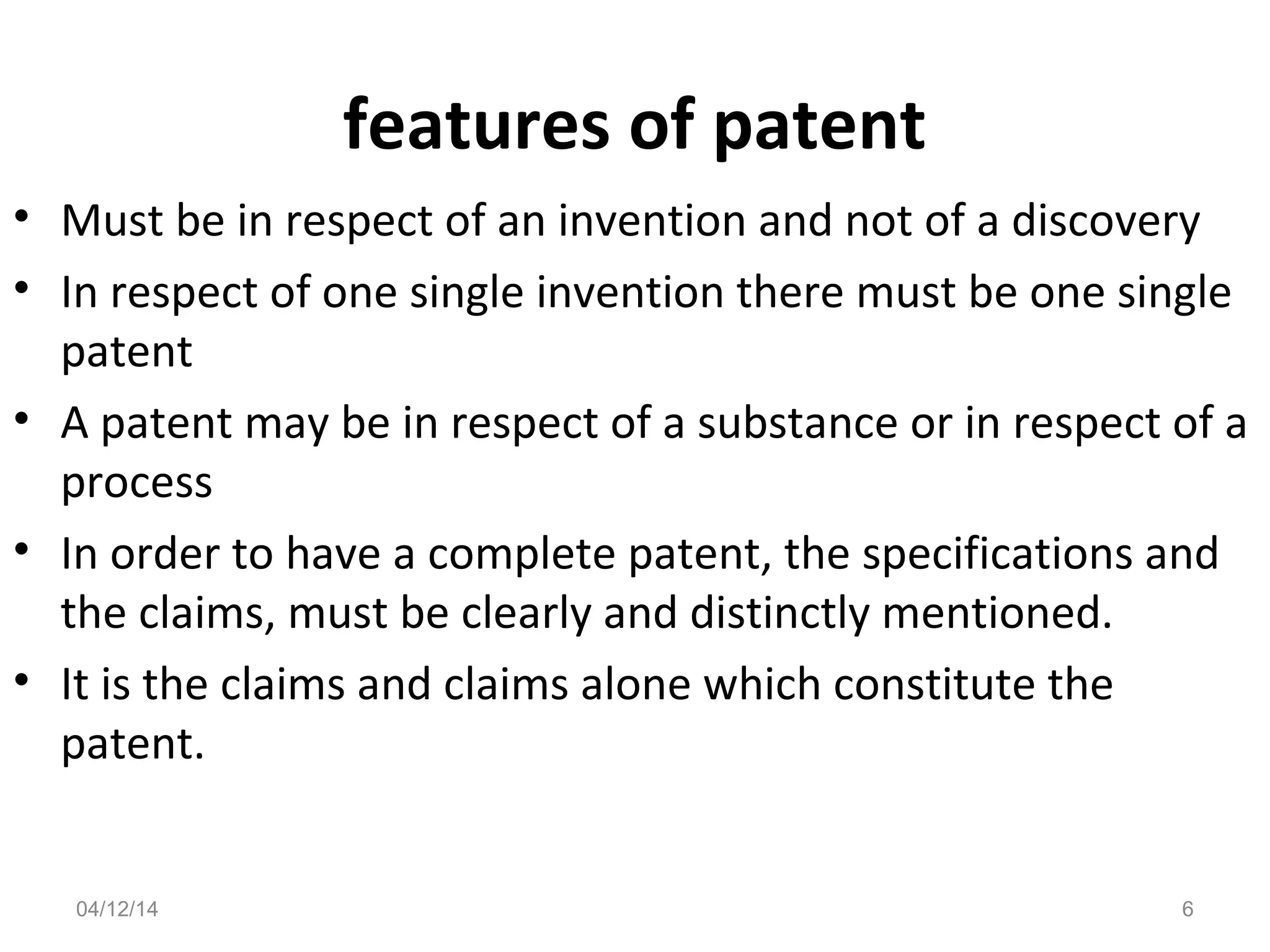 features of patent
• Must be in respect of an invention and not of a discovery
• In respect of one single invention there must be one single
patent
• A patent may be in respect of a substance or in respect of a
process
• In order to have a complete patent, the specifications and
the claims, must be clearly and distinctly mentioned.
• It is the claims and claims alone which constitute the
patent.
04/12/14 6
 