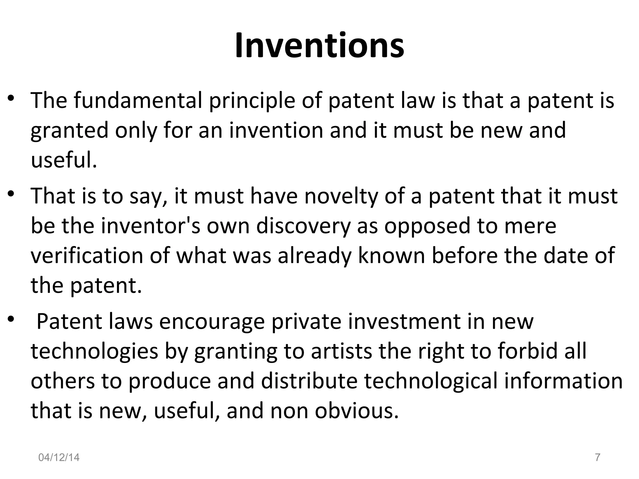 Inventions
• The fundamental principle of patent law is that a patent is
granted only for an invention and it must be new and
useful.
• That is to say, it must have novelty of a patent that it must
be the inventor's own discovery as opposed to mere
verification of what was already known before the date of
the patent.
• Patent laws encourage private investment in new
technologies by granting to artists the right to forbid all
others to produce and distribute technological information
that is new, useful, and non obvious.
04/12/14 7
 