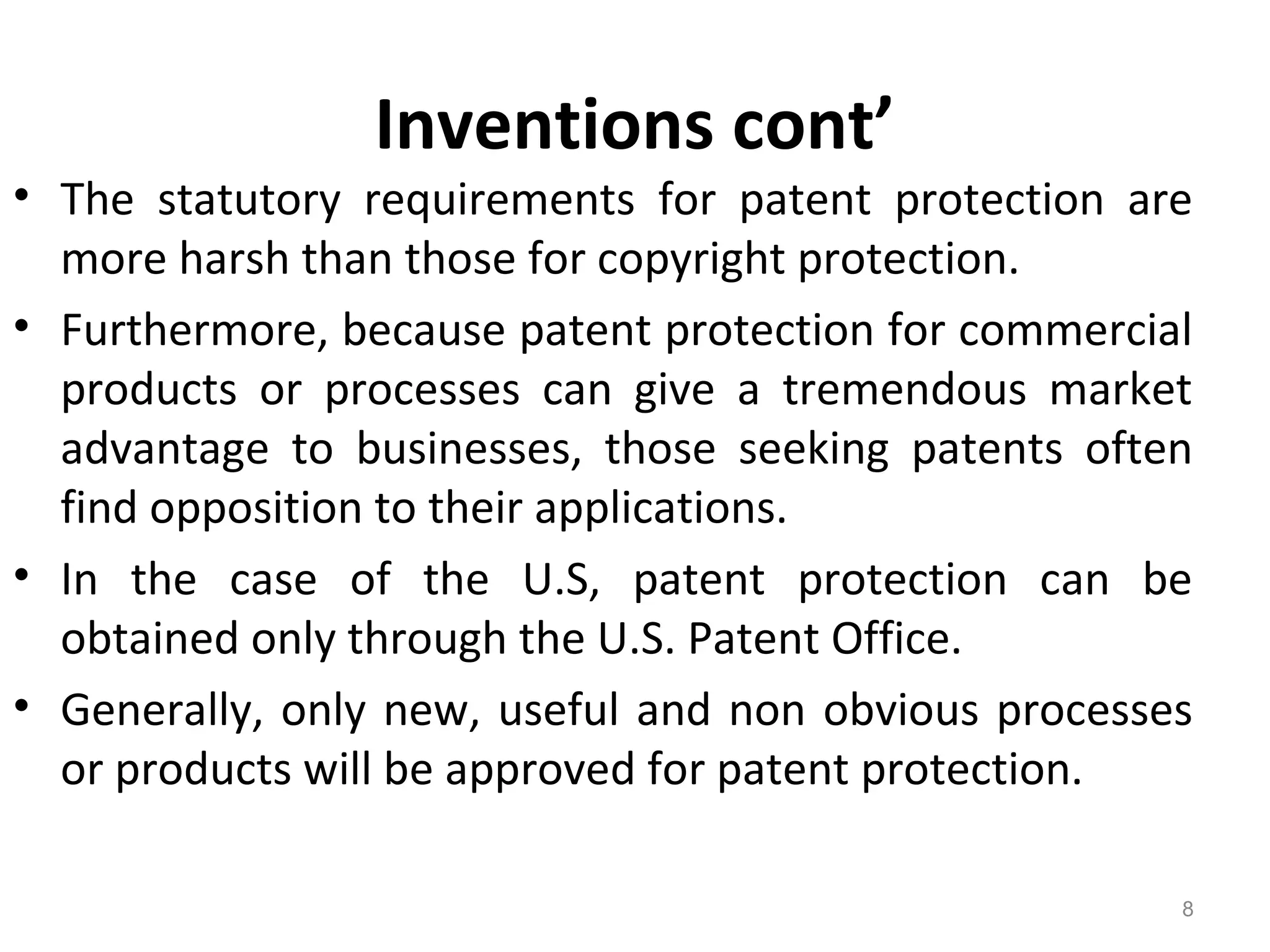 Inventions cont’
• The statutory requirements for patent protection are
more harsh than those for copyright protection.
• Furthermore, because patent protection for commercial
products or processes can give a tremendous market
advantage to businesses, those seeking patents often
find opposition to their applications.
• In the case of the U.S, patent protection can be
obtained only through the U.S. Patent Office.
• Generally, only new, useful and non obvious processes
or products will be approved for patent protection.
8
 