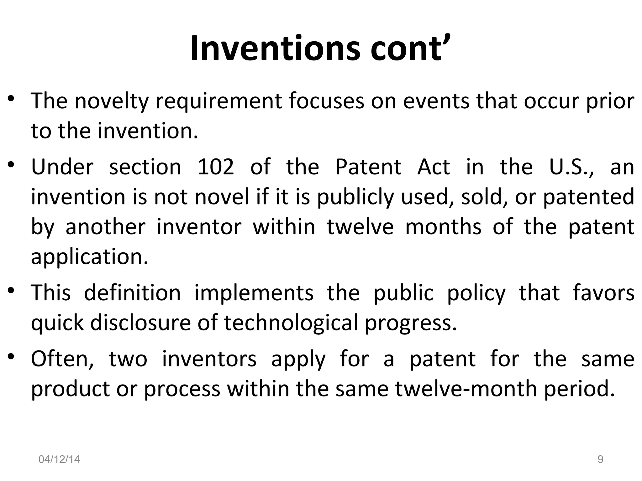 Inventions cont’
• The novelty requirement focuses on events that occur prior
to the invention.
• Under section 102 of the Patent Act in the U.S., an
invention is not novel if it is publicly used, sold, or patented
by another inventor within twelve months of the patent
application.
• This definition implements the public policy that favors
quick disclosure of technological progress.
• Often, two inventors apply for a patent for the same
product or process within the same twelve-month period.
04/12/14 9
 