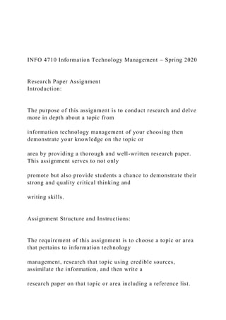 INFO 4710 Information Technology Management – Spring 2020
Research Paper Assignment
Introduction:
The purpose of this assignment is to conduct research and delve
more in depth about a topic from
information technology management of your choosing then
demonstrate your knowledge on the topic or
area by providing a thorough and well-written research paper.
This assignment serves to not only
promote but also provide students a chance to demonstrate their
strong and quality critical thinking and
writing skills.
Assignment Structure and Instructions:
The requirement of this assignment is to choose a topic or area
that pertains to information technology
management, research that topic using credible sources,
assimilate the information, and then write a
research paper on that topic or area including a reference list.
 