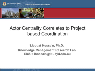 Actor Centrality Correlates to Project based Coordination Liaquat Hossain, Ph.D. Knowledge Management Research Lab  Email: lhossain@it.usyd.edu.au 