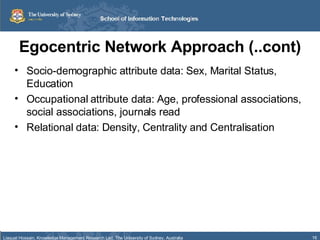 Egocentric Network Approach (..cont) Socio-demographic attribute data: Sex, Marital Status, Education Occupational attribute data: Age, professional associations, social associations, journals read Relational data: Density, Centrality and Centralisation 